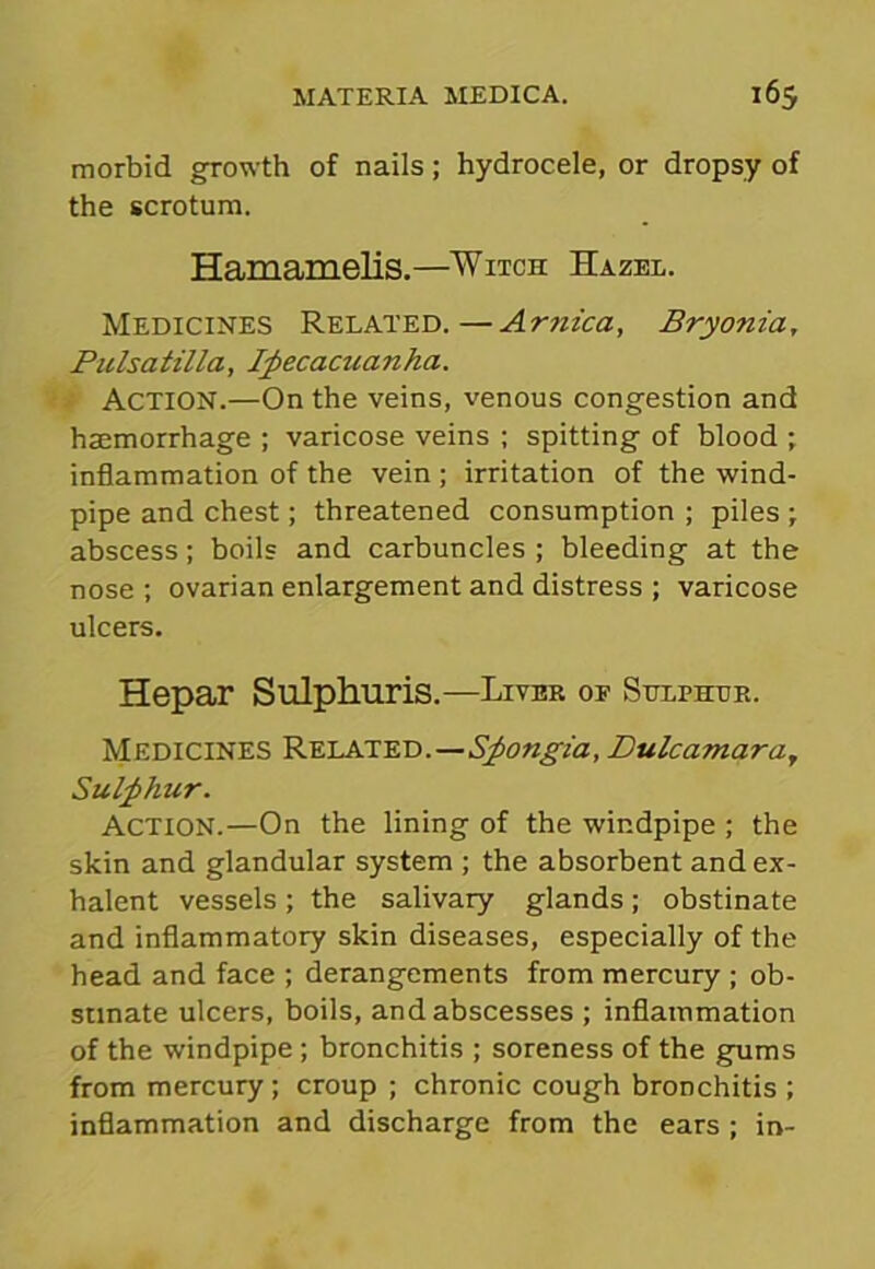 morbid growth of nails; hydrocele, or dropsy of the scrotum. Hamamelis.—Witch Hazel. Medicines Related.—Ar?iica, Bryonia, Pulsatilla, Ipecacuanha. ACTION.—On the veins, venous congestion and haemorrhage ; varicose veins ; spitting of blood ; inflammation of the vein ; irritation of the wind- pipe and chest; threatened consumption ; piles ; abscess; boils and carbuncles ; bleeding at the nose ; ovarian enlargement and distress ; varicose ulcers. Hepar Sulphuris.—Liver of Sulphur. Medicines Related.—Spongia, Dulcamara, Sulphur. Action.—On the lining of the windpipe ; the skin and glandular system ; the absorbent andex- halent vessels; the salivary glands; obstinate and inflammatory skin diseases, especially of the head and face ; derangements from mercury ; ob- stinate ulcers, boils, and abscesses ; inflammation of the windpipe ; bronchitis ; soreness of the gums from mercury; croup ; chronic cough bronchitis ; inflammation and discharge from the ears ; in-