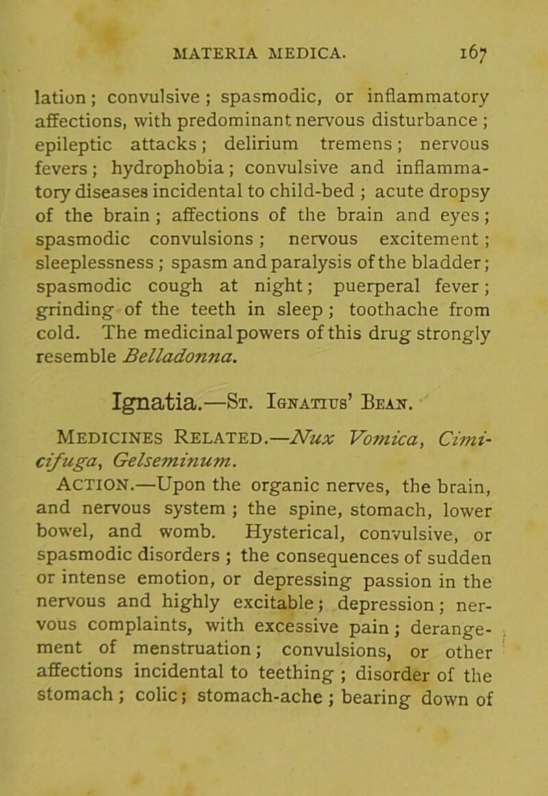 lation; convulsive ; spasmodic, or inflammatory affections, with predominant nervous disturbance ; epileptic attacks; delirium tremens; nervous fevers; hydrophobia; convulsive and inflamma- tory diseases incidental to child-bed ; acute dropsy of the brain ; affections of the brain and eyes; spasmodic convulsions; nervous excitement; sleeplessness; spasm and paralysis of the bladder; spasmodic cough at night; puerperal fever; grinding of the teeth in sleep ; toothache from cold. The medicinal powers of this drug strongly resemble Belladonna. Ignatia.—St. Ionatius’ Bean. Medicines Related.—Nux Vo?nica, Cimi- cifuga, Gelseminum. Action.—Upon the organic nerves, the brain, and nervous system ; the spine, stomach, lower bowel, and womb. Hysterical, convulsive, or spasmodic disorders ; the consequences of sudden or intense emotion, or depressing passion in the nervous and highly excitable; depression; ner- vous complaints, with excessive pain; derange- ment of menstruation; convulsions, or other affections incidental to teething ; disorder of the stomach; colic; stomach-ache; bearing down of