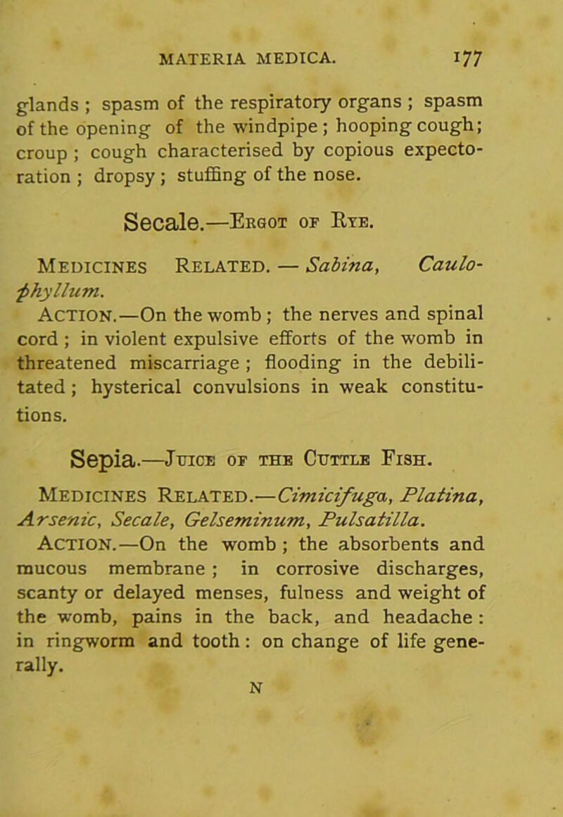 glands ; spasm of the respiratory organs ; spasm of the opening of the windpipe ; hooping cough; croup ; cough characterised by copious expecto- ration ; dropsy; stuffing of the nose. Secale.—Ergot or Rye. Medicines Related. — Sabina, Caulo- ■phyllum. Action.—On the womb; the nerves and spinal cord ; in violent expulsive efforts of the womb in threatened miscarriage ; flooding in the debili- tated ; hysterical convulsions in weak constitu- tions. Sepia.—Juice or the Cuttle Fish. Medicines Related.—Cimicifuga, Platina, Arsenic, Secale, Gelseminum, Pulsatilla. Action.—On the womb ; the absorbents and mucous membrane ; in corrosive discharges, scanty or delayed menses, fulness and weight of the womb, pains in the back, and headache: in ringworm and tooth: on change of life gene- rally. N