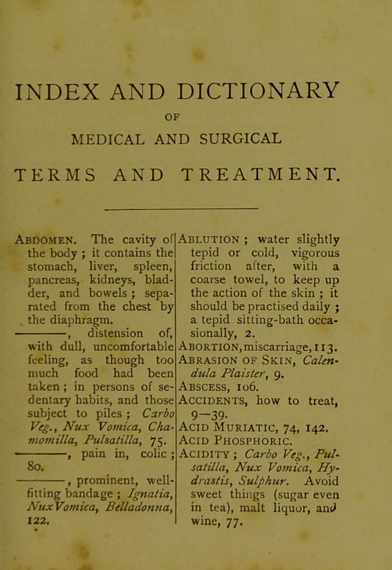 INDEX AND DICTIONARY OF MEDICAL AND SURGICAL TERMS AND TREATMENT. Abdomen. The cavity of the body ; it contains the stomach, liver, spleen, pancreas, kidneys, blad- der, and bowels ; sepa- rated from the chest by the diaphragm. , distension of, with dull, uncomfortable feeling, as though too much food had been taken ; in persons of se- dentary habits, and those subject to piles ; Carbo Veg., Nux Vomica, Cha- viomilla, Pulsatilla, 75. • , pain in, colic ; 80. , prominent, well- fitting bandage ; Ignalia, NuxVomica, Belladonna, 122. Ablution ; water slightly tepid or cold, vigorous friction after, with a coarse towel, to keep up the action of the skin ; it should be practised daily ; a tepid sitting-bath occa- sionally, 2. Abortion, miscarriage, 113. Abrasion of Skin, Calen- dula Plaister, 9. Abscess, 106. Accidents, how to treat, 9-39- Acid Muriatic, 74, 142. Acid Phosphoric. Acidity ; Carbo Veg., Pul- satilla, Nux Vomica, Hy- drastis, Sulphur. Avoid sweet things (sugar even in tea), malt liquor, and wine, 77.