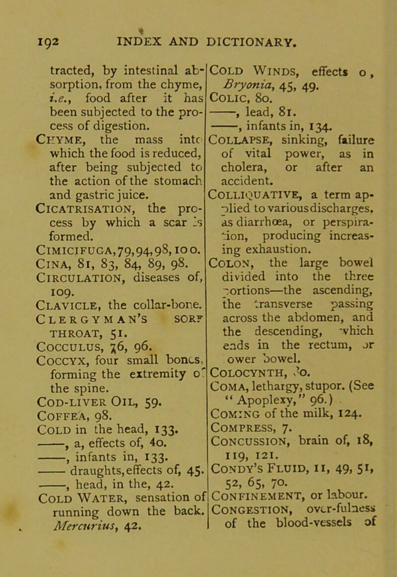 traded, by intestinal ab- sorption, from the chyme, i.e., food after it has been subjected to the pro- cess of digestion. Chyme, the mass intc which the food is reduced, after being subjected to the action of the stomach and gastric juice. Cicatrisation, the pro- cess by which a scar is formed. Cimicifuca,79,94,98, ioo. ClNA, 81, 83, 84, 89, 98. Circulation, diseases of, 109. Clavicle, the collar-bone. Clergyma n’s sore THROAT, SI. Cocculus, 76, 96. Coccyx, four small bones, forming the extremity 0' the spine. Cod-liver Oil, 59. Coffea, 98. Cold in the head, 133. , a, effects of, 4o. , infants in, 133. draughts, effects of, 45. , head, in the, 42. Cold Water, sensation of running down the back. Merc wins, 42. Cold Winds, effects o, Bryonia, 43, 49. Colic, 80. , lead, 81. , infants in, 134. Collapse, sinking, failure of vital power, as in cholera, or after an accident. Colliquative, a term ap- plied to various discharges, as diarrhoea, or perspira- tion, producing increas- ing exhaustion. Colon, the large bowel divided into the three portions—the ascending, the transverse passing across the abdomen, and the descending, which ends in the rectum, or ower bowel. COLOCYNTH, do. Coma, lethargy, stupor. (See “ Apoplexy,” 96.) Coming of the milk, 124. Compress, 7. Concussion, brain of, 18, 119, 121. Condy’s Fluid, ii, 49, 51, 52, 65, 70. Confinement, or labour. Congestion, over-fulness of the blood-vessels of
