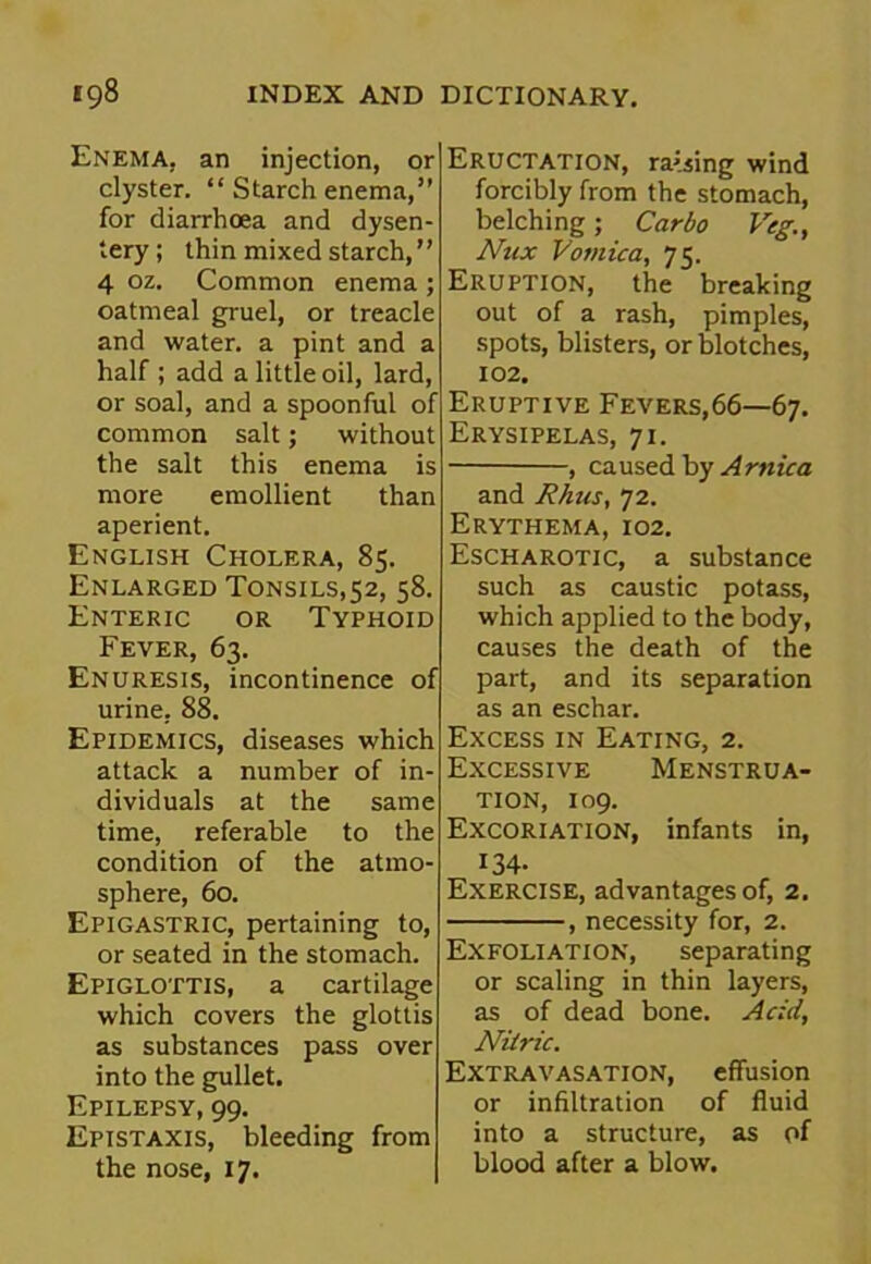 Enema, an injection, or clyster. “ Starch enema,” for diarrhoea and dysen- tery; thin mixed starch, ’ ’ 4 oz. Common enema ; oatmeal gruel, or treacle and water, a pint and a half ; add a little oil, lard, or soal, and a spoonful of common salt; without the salt this enema is more emollient than aperient. English Cholera, 85. Enlarged Tonsils,52, 58. Enteric or Typhoid Fever, 63. Enuresis, incontinence of urine, 88. Epidemics, diseases which attack a number of in- dividuals at the same time, referable to the condition of the atmo- sphere, 60. Epigastric, pertaining to, or seated in the stomach. Epiglottis, a cartilage which covers the glottis as substances pass over into the gullet. Epilepsy, 99. Epistaxis, bleeding from the nose, 17. Eructation, raising wind forcibly from the stomach, belching; Car bo Veg., Nux Vomica, 75. Eruption, the breaking out of a rash, pimples, spots, blisters, or blotches, 102. Eruptive Fevers,66—67. Erysipelas, 71. , caused by Arnica and Rhus, 72. Erythema, 102. Escharotic, a substance such as caustic potass, which applied to the body, causes the death of the part, and its separation as an eschar. Excess in Eating, 2. Excessive Menstrua- tion, 109. Excoriation, infants in, 134- Exercise, advantages of, 2. , necessity for, 2. Exfoliation, separating or scaling in thin layers, as of dead bone. Acid, Nitric. Extravasation, effusion or infiltration of fluid into a structure, as of blood after a blow.