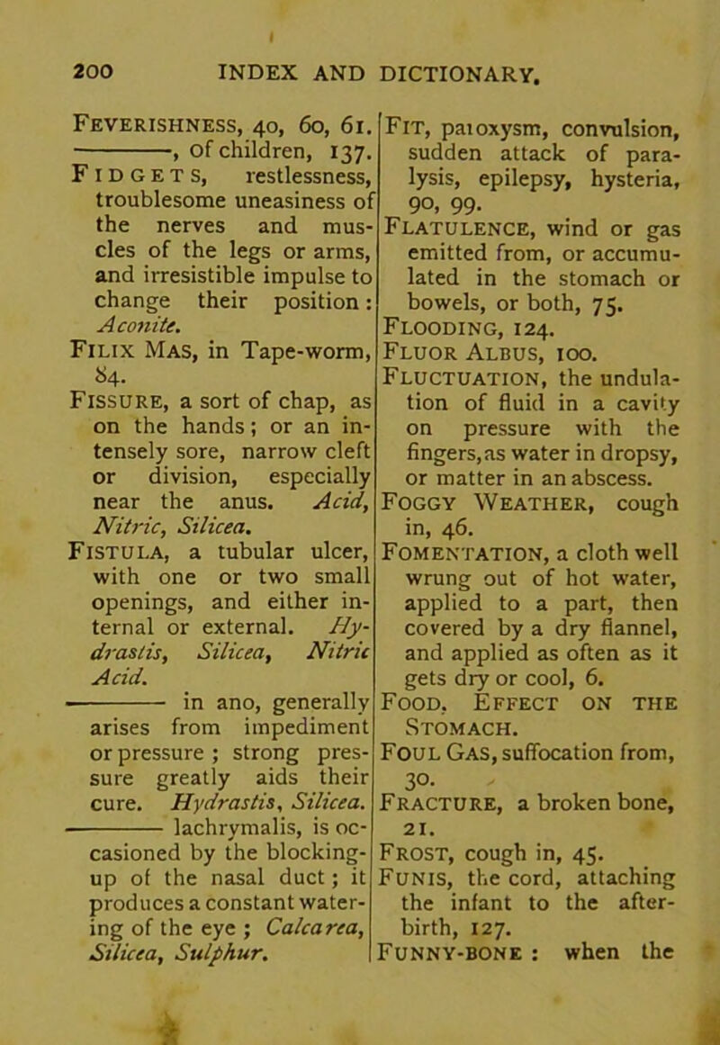 Feverishness, 40, 60, 61. , of children, 137. Fidgets, restlessness, troublesome uneasiness of the nerves and mus- cles of the legs or arms, and irresistible impulse to change their position: Aconite. Filix Mas, in Tape-worm, 84. Fissure, a sort of chap, as on the hands; or an in- tensely sore, narrow cleft or division, especially near the anus. Acid, Nitric, Silicea. Fistula, a tubular ulcer, with one or two small openings, and either in- ternal or external. Hy- drastis, Silicea, Nitric Acid. - in ano, generally arises from impediment or pressure ; strong pres- sure greatly aids their cure. Hydrastis, Silicea. lachrymalis, is oc- casioned by the blocking- up of the nasal duct; it produces a constant water- ing of the eye ; Calcarea, Stlicea, Sulphur. Fit, paioxysm, convulsion, sudden attack of para- lysis, epilepsy, hysteria, 90, 99- Flatulence, wind or gas emitted from, or accumu- lated in the stomach or bowels, or both, 75. Flooding, 124. Fluor Albus, ioo. Fluctuation, the undula- tion of fluid in a cavity on pressure with the fingers,as water in dropsy, or matter in an abscess. Foggy Weather, cough in, 46. Fomentation, a cloth well wrung out of hot water, applied to a part, then covered by a dry flannel, and applied as often as it gets dry or cool, 6. Food, Effect on the Stomach. Foul Gas, suffocation from, 30- Fracture, a broken bone, 21. Frost, cough in, 45. Funis, the cord, attaching the infant to the after- birth, 127. Funny-bone : when the