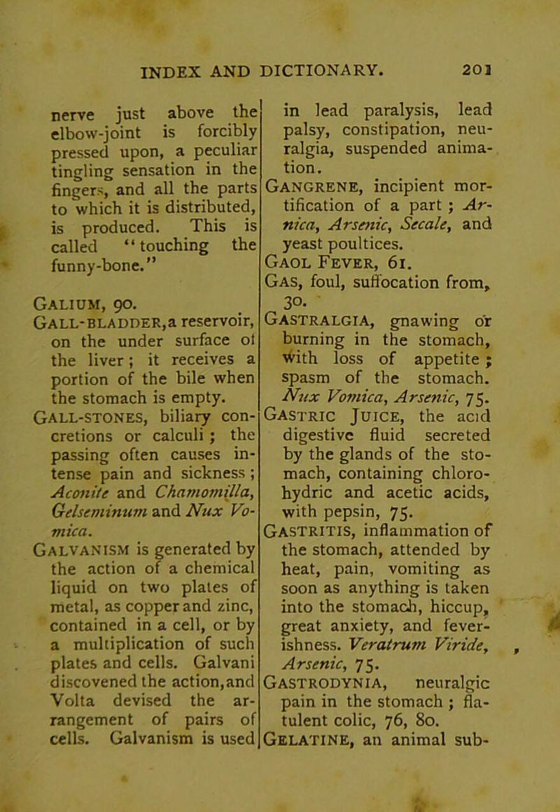 nerve just above the elbow-joint is forcibly pressed upon, a peculiar tingling sensation in the fingers, and all the parts to which it is distributed, is produced. This is called “ touching the funny-bone.” Galium, 90. Gall-bladder,a reservoir, on the under surface ol the liver; it receives a portion of the bile when the stomach is empty. Gall-stones, biliary con- cretions or calculi ; the passing often causes in- tense pain and sickness ; Aconite and Chatnomilla, Gelseminum and Nux Vo- mica. Galvanism is generated by the action of a chemical liquid on two plates of metal, as copper and zinc, contained in a cell, or by a multiplication of such plates and cells. Galvani discovened the action,and Volta devised the ar- rangement of pairs of cells. Galvanism is used in lead paralysis, lead palsy, constipation, neu- ralgia, suspended anima- tion. Gangrene, incipient mor- tification of a part ; Ar- nica, Arstnic, Secale, and yeast poultices. Gaol Fever, 61. Gas, foul, suffocation from, 3°- Gastralgia, gnawing or burning in the stomach, vYith loss of appetite ; spasm of the stomach. Nux Vomica, Arsenic, 75. Gastric Juice, the acid digestive fluid secreted by the glands of the sto- mach, containing chloro- hydric and acetic acids, with pepsin, 75. Gastritis, inflammation of the stomach, attended by heat, pain, vomiting as soon as anything is taken into the stomach, hiccup, great anxiety, and fever- ishness. Veratrum Viride, Arsenic, 75. Gastrodynia, neuralgic pain in the stomach ; fla- tulent colic, 76, 80. Gelatine, an animal sub-