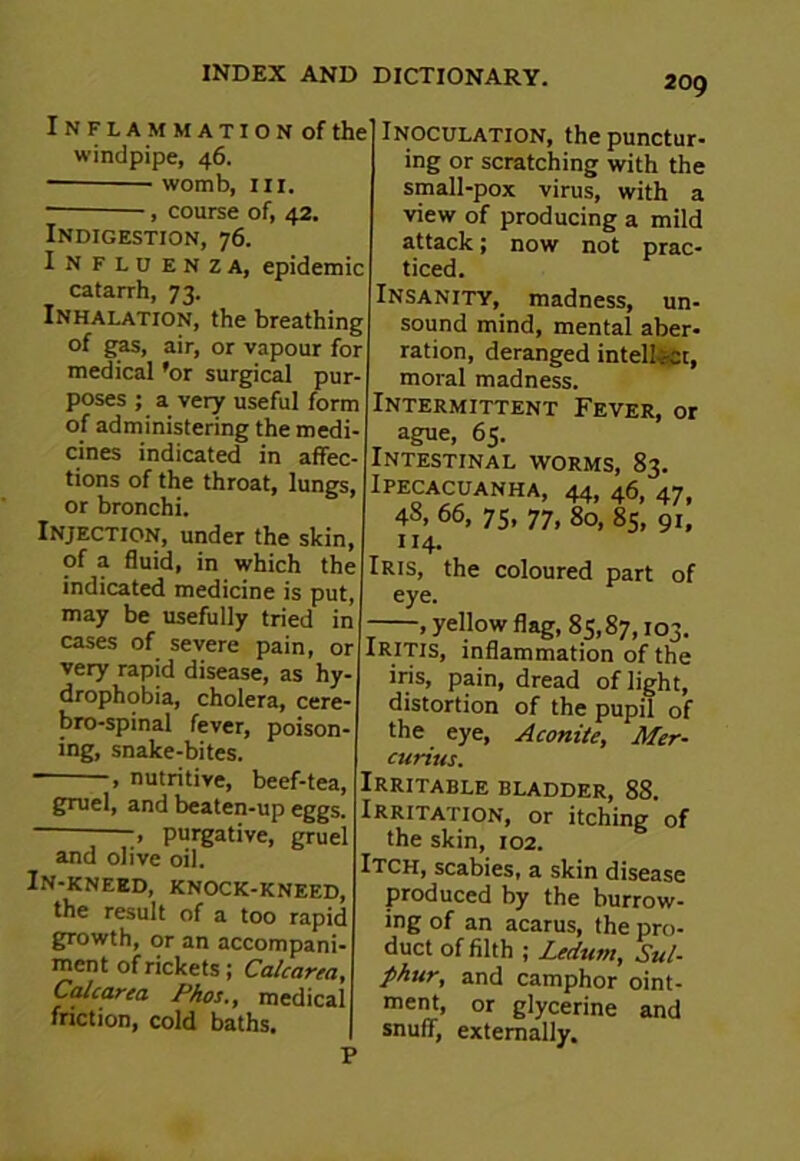 I N F L A M M A T I O N of the windpipe, 46. womb, hi. course of, 42. J — ' Indigestion, 76. In flu enza, epidemic catarrh, 73. Inhalation, the breathing of gas, air, or vapour for medical ’or surgical pur- poses ; a very useful form of administering the medi- cines indicated in affec- tions of the throat, lungs, or bronchi. Injection, under the skin, of a fluid, in which the indicated medicine is put, may be usefully tried in cases of severe pain, or very rapid disease, as hy- drophobia, cholera, cere- bro-spinal fever, poison- ing, snake-bites. ■ » nutritive, beef-tea, grael, ancj beaten-up eggs. -—, purgative, gruel and olive oil. In-kneed, knock-kneed, the result of a too rapid growth, or an accompani- ment of rickets; Calcarea, Calcarea Phos., medical friction, cold baths. Inoculation, the punctur- ing or scratching with the small-pox virus, with a view of producing a mild attack; now not prac- ticed. Insanity, madness, un- sound mind, mental aber- ration, deranged intellect, moral madness. Intermittent Fever, or ague, 65. Intestinal worms, 83. Ipecacuanha, 44, 46, 47. 48, 66, 75, 77, 80, 85, 91, 114. Iris, the coloured part of eye. —, yellow flag, 85,87,103. Iritis, inflammation of the iris, pain, dread of light, distortion of the pupil of the eye, Aconite, Mer- curius. Irritable bladder, 88. Irritation, or itching of the skin, 102. Itch, scabies, a skin disease produced by the burrow- ing of an acarus, the pro- duct of filth ; Ledum, Sul- phur, and camphor oint- ment, or glycerine and snuff, externally.