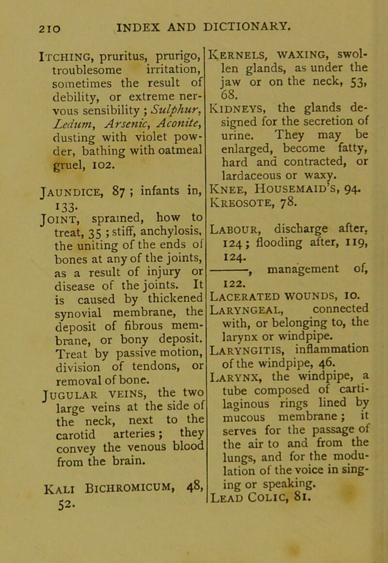 Itching, pruritus, prurigo, troublesome irritation, sometimes the result of debility, or extreme ner- vous sensibility; Sulphur. Ledum, Arsenic, Aconite, dusting with violet pow- der, bathing with oatmeal gruel, 102. Jaundice, 87 ; infants in, !33- , , Joint, sprained, how to treat, 35 ; stiff, anchylosis, the uniting of the ends of bones at any of the joints, as a result of injury or disease of the joints. It is caused by thickened synovial membrane, the deposit of fibrous mem- brane, or bony deposit. Treat by passive motion, division of tendons, or removal of bone. Jugular veins, the two large veins at the side of the neck, next to the carotid arteries; they convey the venous blood from the brain. Kali Bichromicum, 48, 52. Kernels, waxing, swol- len glands, as under the jaw or on the neck, 53, 68. Kidneys, the glands de- signed for the secretion of urine. They may be enlarged, become fatty, hard and contracted, or lardaceous or waxy. Knee, Housemaid’s, 94. Kreosote, 78. Labour, discharge after. 124; flooding after, 119, 124. , management of, 122. Lacerated wounds, 10. Laryngeal, connected with, or belonging to, the larynx or windpipe. Laryngitis, inflammation of the windpipe, 46. Larynx, the windpipe, a tube composed of carti- laginous rings lined by mucous membrane; it serves for the passage of the air to and from the lungs, and for the modu- lation of the voice in sing- ing or speaking. Lead Colic, 81.