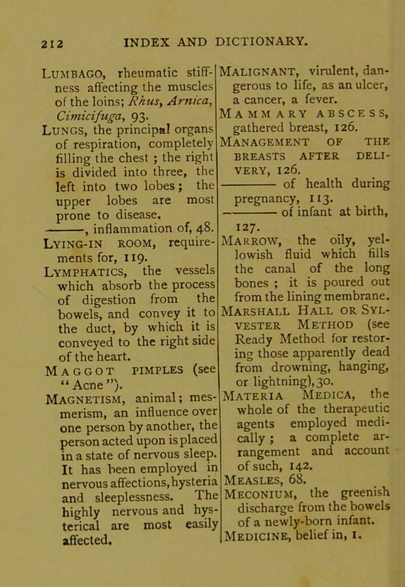 Lumbago, rheumatic stiff- ness affecting the muscles of the loins; Rhus, Arnica, Cimicifuga, 93. Lungs, the principal organs of respiration, completely filling the chest ; the right is divided into three, the left into two lobes; the upper lobes are most prone to disease. , inflammation of, 48. Lying-in room, require- ments for, 119. Lymphatics, the vessels which absorb the process of digestion from the bowels, and convey it to the duct, by which it is conveyed to the right side of the heart. Maggot pimples (see “Acne”). Magnetism, animal; mes- merism, an influence over one person by another, the person acted upon is placed in a state of nervous sleep. It has been employed in nervous affections,hysteria and sleeplessness. The highly nervous and hys- terical are most easily affected. Malignant, virulent, dan- gerous to life, as an ulcer, a cancer, a fever. Mammary abscess, gathered breast, 126. Management of the breasts after deli- very, 126. of health during pregnancy, 113. of infant at birth, 127. Marrow, the oily, yel- lowish fluid which fills the canal of the long bones ; it is poured out from the lining membrane. Marshall Hall or Syl- vester Method (see Ready Method for restor- ing those apparently dead from drowning, hanging, or lightning), 30. Materia Medica, the whole of the therapeutic agents employed medi- cally ; a complete ar- rangement and account of such, 142. Measles, 68. Meconium, the greenish discharge from the bowels of a newly-born infant. Medicine, belief in, 1.