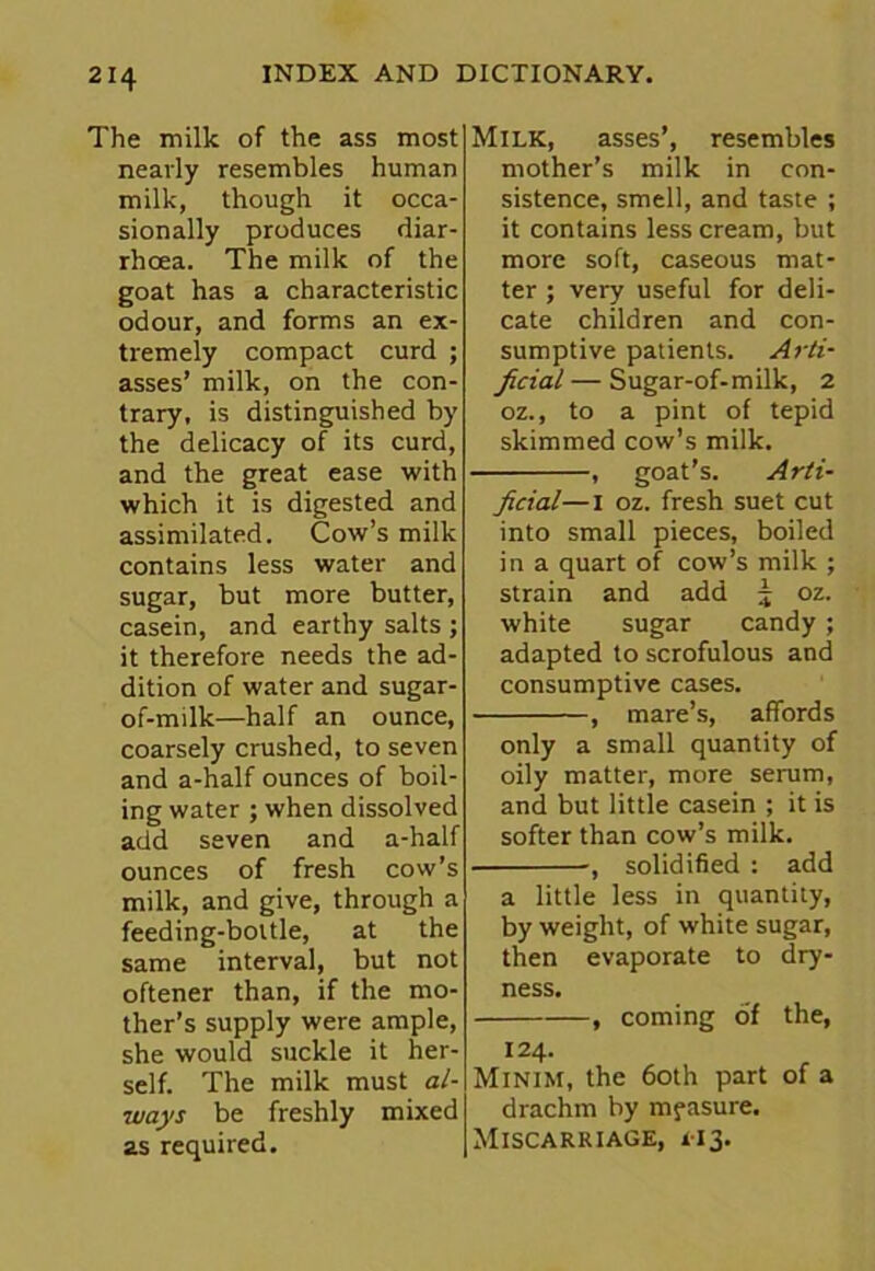 The milk of the ass most nearly resembles human milk, though it occa- sionally produces diar- rhoea. The milk of the goat has a characteristic odour, and forms an ex- tremely compact curd ; asses’ milk, on the con- trary, is distinguished by the delicacy of its curd, and the great ease with which it is digested and assimilated. Cow’s milk contains less water and sugar, but more butter, casein, and earthy salts ; it therefore needs the ad- dition of water and sugar- of-milk—half an ounce, coarsely crushed, to seven and a-half ounces of boil- ing water ; when dissolved add seven and a-half ounces of fresh cow’s milk, and give, through a feeding-bottle, at the same interval, but not oftener than, if the mo- ther’s supply were ample, she would suckle it her- self. The milk must al- ways be freshly mixed as required. Milk, asses’, resembles mother’s milk in con- sistence, smell, and taste ; it contains less cream, but more soft, caseous mat- ter ; very useful for deli- cate children and con- sumptive patients. Arti- ficial— Sugar-of-milk, 2 oz., to a pint of tepid skimmed cow’s milk. , goat's. Arti- ficial— I oz. fresh suet cut into small pieces, boiled in a quart of cow’s milk ; strain and add 5 oz. white sugar candy; adapted to scrofulous and consumptive cases. , mare’s, affords only a small quantity of oily matter, more serum, and but little casein ; it is softer than cow’s milk. , solidified : add a little less in quantity, by weight, of white sugar, then evaporate to dry- ness. , coming of the, 124. Minim, the 60th part of a drachm by mfasure. Miscarriage, 113.