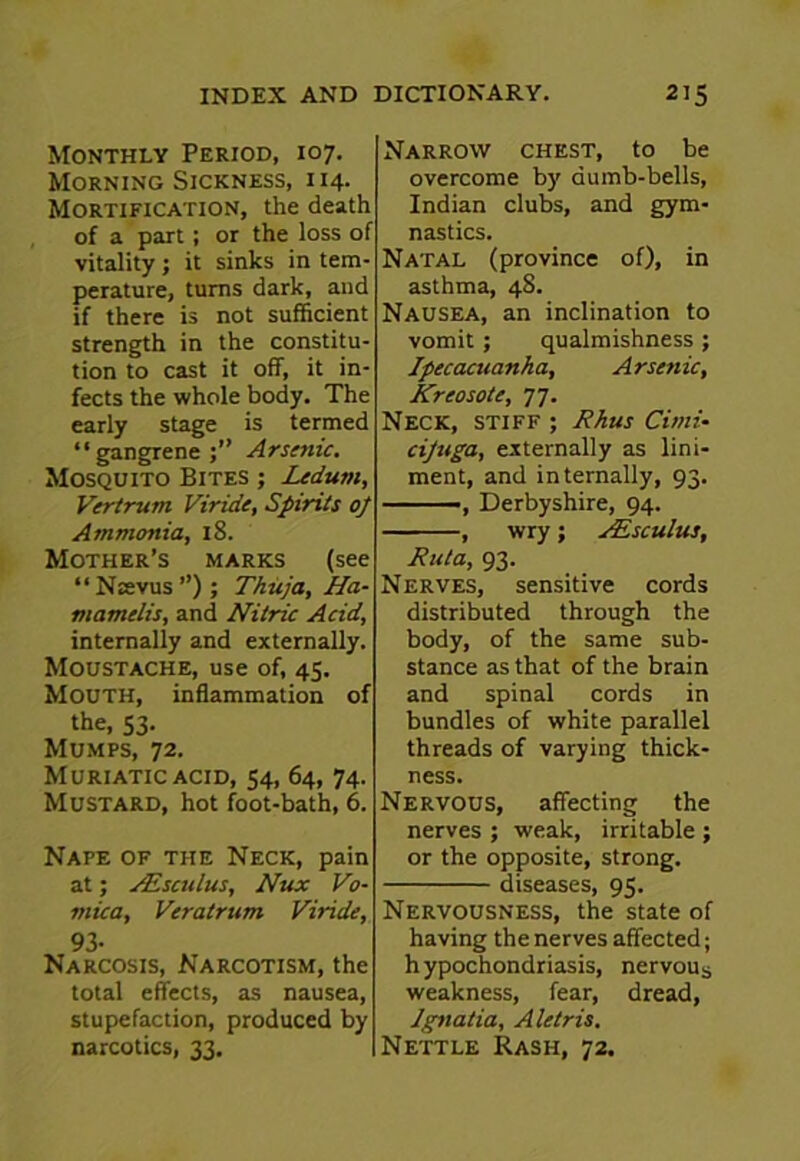 Monthly Period, 107. Morning Sickness, 114. Mortification, the death of a part; or the loss of vitality; it sinks in tem- perature, turns dark, and if there is not sufficient strength in the constitu- tion to cast it off, it in- fects the whole body. The early stage is termed “gangrene;” Arsenic. Mosquito Bites ; Ledum, Vertrum Viride, Spirits op Ammonia, 18. Mother’s marks (see “ Nsevus ”); Thuja, Ha- mamelis, and Nitric Acid, internally and externally. Moustache, use of, 45. Mouth, inflammation of the, 53. Mumps, 72. Muriatic acid, 54, 64, 74. Mustard, hot foot-bath, 6. Nape of the Neck, pain at; VEsculus, Nux Vo- mica, Veratrum Viride, 93- Narcosis, Narcotism, the total effects, as nausea, stupefaction, produced by narcotics, 33. Narrow chest, to be overcome by dumb-bells, Indian clubs, and gym- nastics. Natal (province of), in asthma, 48. Nausea, an inclination to vomit; qualmishness ; Ipecacuanha, Arsenic, Krcosote, 77. Neck, stiff ; Rhus Cimi- cipuga, externally as lini- ment, and internally, 93. Derbyshire, 94. , wry; VEsculus, Ruta, 93. Nerves, sensitive cords distributed through the body, of the same sub- stance as that of the brain and spinal cords in bundles of white parallel threads of varying thick- ness. Nervous, affecting the nerves ; weak, irritable ; or the opposite, strong. diseases, 95. Nervousness, the state of having the nerves affected; hypochondriasis, nervous weakness, fear, dread, Jgnatia, Aletris. Nettle Rash, 72.