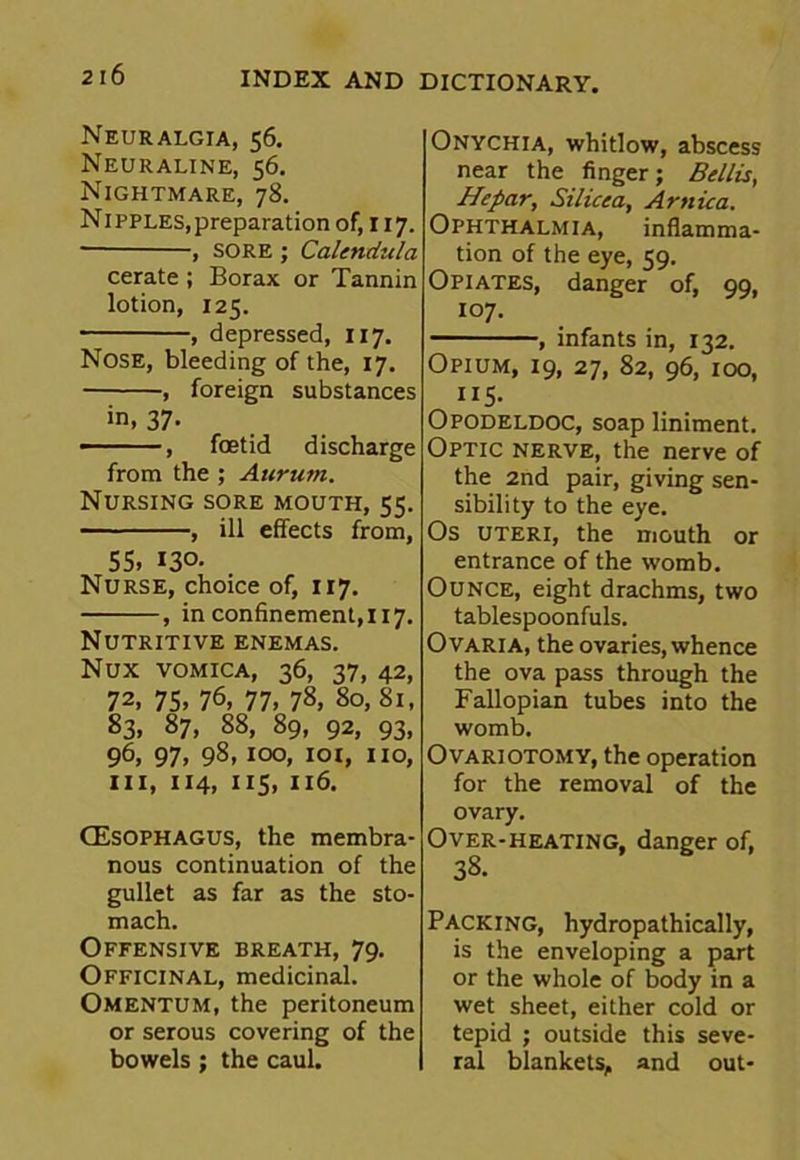 2 16 Neuralgia, 56. Neuraline, 56. Nightmare, 78. Nipples,preparation of, 117. , sore ; Calendula cerate ; Borax or Tannin lotion, 125. , depressed, 117. Nose, bleeding of the, 17. , foreign substances in, 37- , foetid discharge from the ; Atirurn. Nursing sore mouth, 55. , ill effects from, 55, 130- Nurse, choice of, 117. , in confinement, 117. Nutritive enemas. Nux vomica, 36, 37, 42, 72, 75, 76, 77, 78, 80, 81, 83, 87, 88, 89, 92, 93, 96, 97, 98,100, 101, no, hi, 114, 115, 116. CEsophagus, the membra- nous continuation of the gullet as far as the sto- mach. Offensive breath, 79. Officinal, medicinal. Omentum, the peritoneum or serous covering of the bowels ; the caul. Onychia, whitlow, abscess near the finger; Beilis, Hepar, Silicea, Arnica. Ophthalmia, inflamma- tion of the eye, 59. Opiates, danger of, 99, 107. , infants in, 132. Opium, 19, 27, 82, 96, 100, 115- Opodeldoc, soap liniment. Optic nerve, the nerve of the 2nd pair, giving sen- sibility to the eye. Os uteri, the mouth or entrance of the womb. Ounce, eight drachms, two tablespoonfuls. Ovaria, the ovaries, whence the ova pass through the Fallopian tubes into the womb. Ovariotomy, the operation for the removal of the ovary. Packing, hydropathically, is the enveloping a part or the whole of body in a wet sheet, either cold or tepid ; outside this seve- ral blankets, and out-