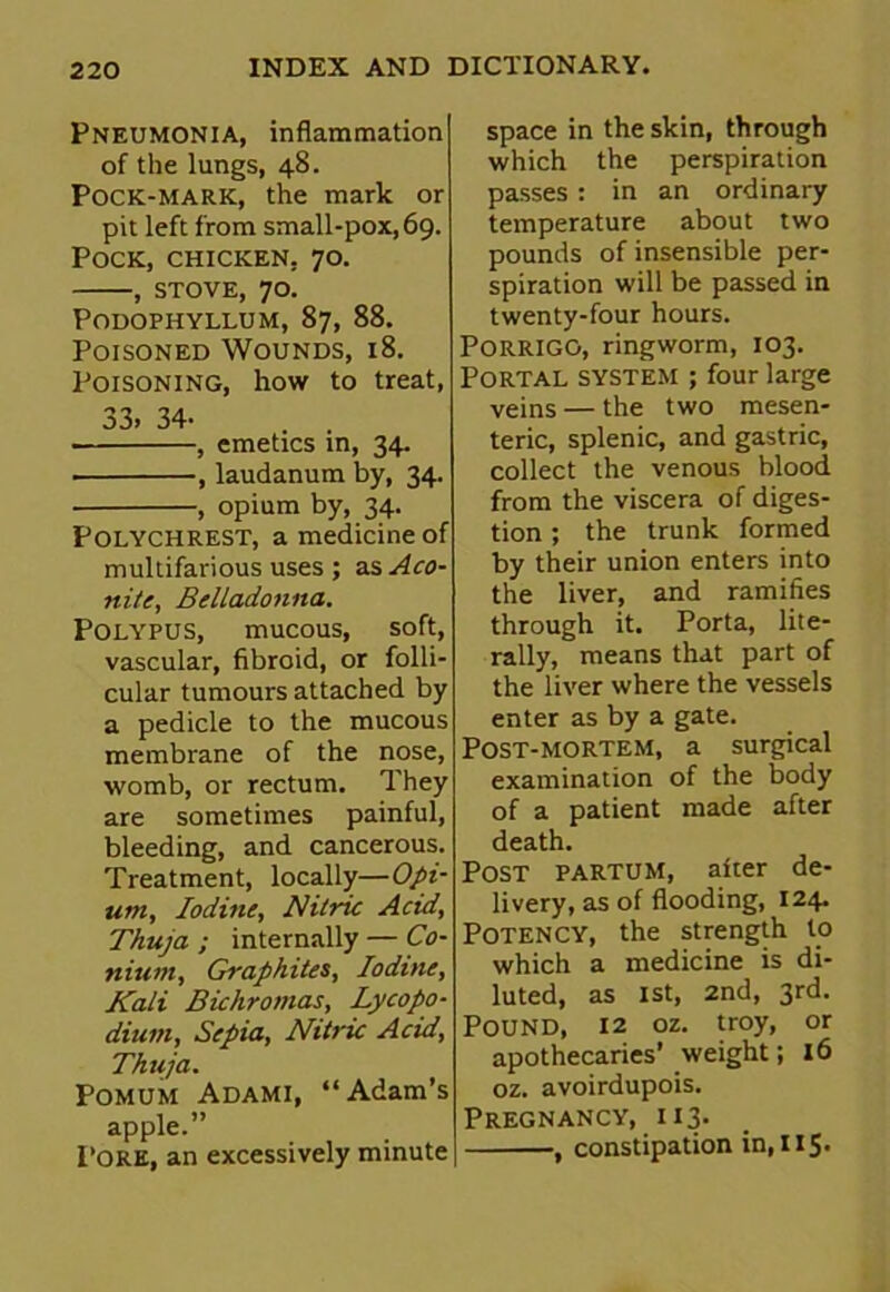 Pneumonia, inflammation of the lungs, 48. Pock-mark, the mark or pit left from small-pox, 69. Pock, chicken, 70. , stove, 70. Podophyllum, 87, 88. Poisoned Wounds, 18. Poisoning, how to treat, 33. 34- . . , emetics in, 34. , laudanum by, 34. , opium by, 34. Polychrest, a medicine of multifarious uses ; as Aco- nite, Belladonna. Polypus, mucous, soft, vascular, fibroid, or folli- cular tumours attached by a pedicle to the mucous membrane of the nose, womb, or rectum. They are sometimes painful, bleeding, and cancerous. Treatment, locally—Opi- um, Iodine, Nitric Acid, Thuja ; internally — Co- nium, Graphites, Iodine, Kali Bichromas, Lycopo- dium, Sepia, Nitric Acid, Thuja. Pomum Adami, “Adam’s apple.” Pore, an excessively minute j space in the skin, through which the perspiration passes: in an ordinary temperature about two pounds of insensible per- spiration will be passed in twenty-four hours. PORRIGO, ringworm, 103. Portal system ; four large veins — the two mesen- teric, splenic, and gastric, collect the venous blood from the viscera of diges- tion ; the trunk formed by their union enters into the liver, and ramifies through it. Porta, lite- rally, means that part of the liver where the vessels enter as by a gate. Post-mortem, a surgical examination of the body of a patient made after death. Post partum, after de- livery, as of flooding, 124. Potency, the strength to which a medicine is di- luted, as 1st, 2nd, 3rd. Pound, 12 oz. troy, or apothecaries’ weight; 16 oz. avoirdupois. Pregnancy, 113. , constipation in, 115.