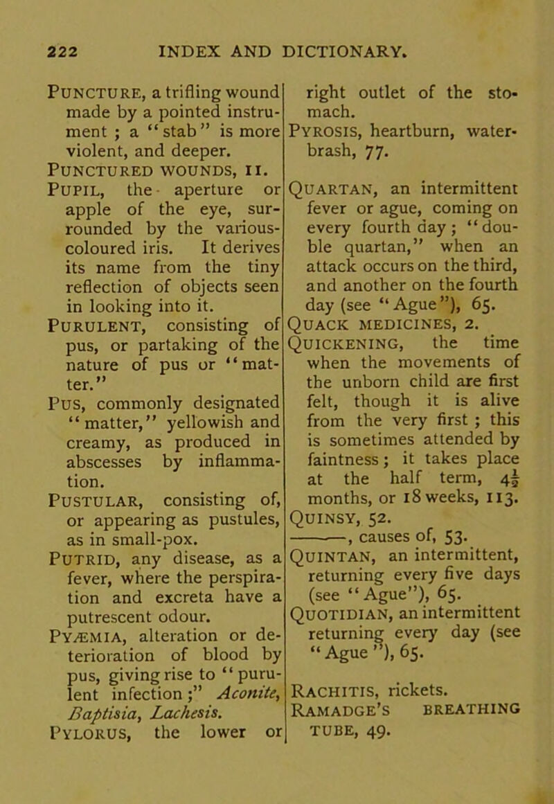 Puncture, a trifling wound made by a pointed instru- ment ; a “ stab ” is more violent, and deeper. Punctured wounds, ii. Pupil, the aperture or apple of the eye, sur- rounded by the various- coloured iris. It derives its name from the tiny reflection of objects seen in looking into it. Purulent, consisting of pus, or partaking of the nature of pus or “mat- ter.” Pus, commonly designated “matter,” yellowish and creamy, as produced in abscesses by inflamma- tion. Pustular, consisting of, or appearing as pustules, as in small-pox. Putrid, any disease, as a fever, where the perspira- tion and excreta have a putrescent odour. Pyaemia, alteration or de- terioration of blood by pus, giving rise to “puru- lent infectionAconite, Baptisia, Lachesis. Pylorus, the lower or right outlet of the sto- mach. Pyrosis, heartburn, water- brash, 77. Quartan, an intermittent fever or ague, coming on every fourth day ; “dou- ble quartan,” when an attack occurs on the third, and another on the fourth day (see “Ague”), 65. Quack medicines, 2. Quickening, the time when the movements of the unborn child are first felt, though it is alive from the very first ; this is sometimes attended by faintness; it takes place at the half term, 4^ months, or 18 weeks, 113. Quinsy, 52. , causes of, 53. Quintan, an intermittent, returning every five days (see “Ague”), 65. Quotidian, an intermittent returning every day (see “Ague ”), 65. Rachitis, rickets. Ramadge’s breathing TUBE, 49.