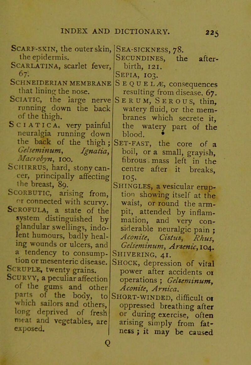 22S Scarp-skin, the outer skin, the epidermis. Scarlatina, scarlet fever, 67'. Schneiderian membrane that lining the nose. Sciatic, the large nerve running down the back of the thigh. Sciatica, veiy painful neuralgia running down the back of the thigh; Gelseminum, Jgnatia, Macrobyn, 100. Sciiirrus, hard, stony can- cer, principally affecting the breast, 89. Scorbutic, arising from, °r connected with scurvy. Scrofula, a state of the system distinguished by glandular swellings, indo- lent humours, badly heal- ing wounds or ulcers, and a tendency to consump- tion or mesenteric disease. Scruple, twenty grains. Scurvy, a peculiar affection of the gums and other parts of the body, to which sailors and others, long deprived of fresh meat and vegetables, are exposed. Sea-sickness, 78. Secundines, the after- birth, 121. Sepia, 103. Sequels, consequences resulting from disease. 67. Serum, Serous, thin, watery fluid, or the mem- branes which secrete it, the watery part of the blood. • Set-fast, the core of a boil, or a small, grayish, fibrous mass left in the centre after it breaks, 105. Shingles, a vesicular erup- tion showing itself at the waist, or round the arm- pit, _ attended by inflam- mation, and very con- siderable neuralgic pain ; Aconite, Cistus, Rhus, Gelseminum, Arsenic, 104. Shivering, 41. Shock, depression of vital power after accidents 01 operations ; Gelseminum, Aconite, Arnica. Short-winded, difficult 01 oppressed breathing after or during exercise, often arising simply from fat- ness ; it may be caused Q