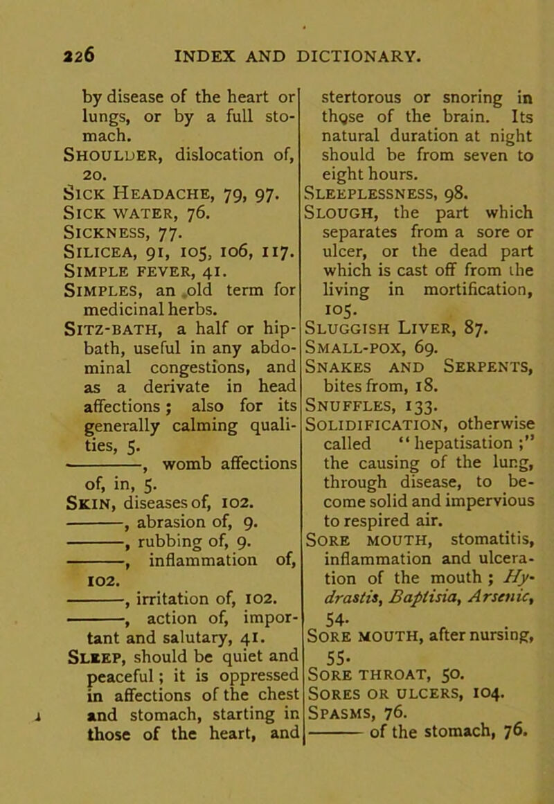 by disease of the heart or lungs, or by a full sto- mach. Shoulder, dislocation of, 20. Sick Headache, 79, 97. Sick water, 76. Sickness, 77. Silicea, 91, 105, 106, 117. Simple fever, 41. Simples, an old term for medicinal herbs. Sitz-bath, a half or hip- bath, useful in any abdo- minal congestions, and as a derivate in head affections; also for its generally calming quali- ties, 5. , womb affections of, in, 5. Skin, diseases of, 102. , abrasion of, 9. , rubbing of, 9. , inflammation of, 102. , irritation of, 102. , action of, impor- tant and salutary, 41. Sleep, should be quiet and peaceful; it is oppressed in affections of the chest and stomach, starting in those of the heart, and stertorous or snoring in thgse of the brain. Its natural duration at night should be from seven to eight hours. Sleeplessness, 98. Slough, the part which separates from a sore or ulcer, or the dead part which is cast off from the living in mortification, I05. Sluggish Liver, 87. Small-pox, 69. Snakes and Serpents, bites from, 18. Snuffles, 133. Solidification, otherwise called “ hepatisation the causing of the lung, through disease, to be- come solid and impervious to respired air. Sore mouth, stomatitis, inflammation and ulcera- tion of the mouth ; Hy- drastis, Baptisia, Arsenic, 54- Sore mouth, after nursing, 55- Sore throat, 50. Sores or ulcers, 104. Spasms, 76. of the stomach, 76.