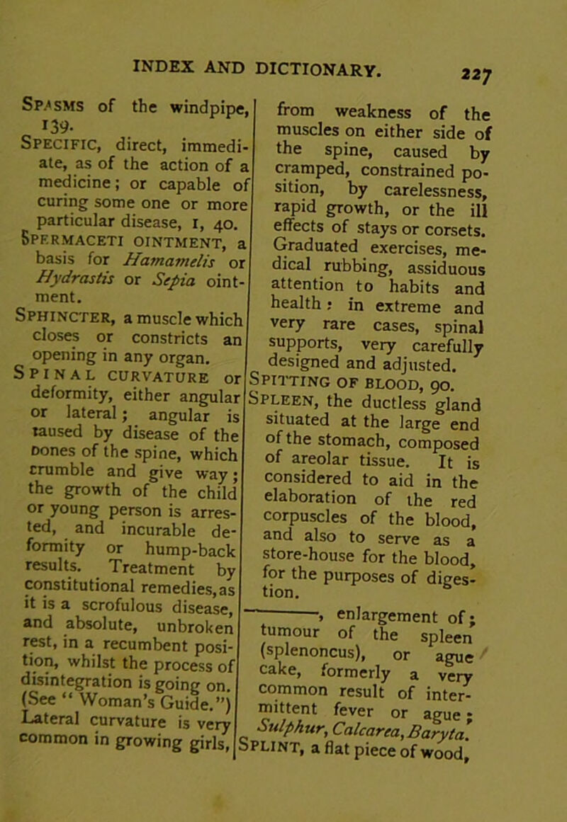 Spasms of the windpipe, 139- Specific, direct, immedi- ate, as of the action of a medicine; or capable of curing some one or more particular disease, 1, 40. Spermaceti ointment, a basis for Hatnamelis or Hydrastis or Sepia oint- ment. Sphincter, a muscle which closes or constricts an opening in any organ. Spinal curvature or deformity, either angular or lateral; angular is laused by disease of the Dones of the spine, which crumble and give way; the growth of the child’ or young person is arres ted, and incurable de formity or hump-back results. Treatment by constitutional remedies,as it is a scrofulous disease, and absolute, unbroken rest, in a recumbent posi- tion, whilst the process of disintegration is going on (See “ Woman’s Guide.”) Lateral curvature is very common in growing girls, 227 from weakness of the muscles on either side of the spine, caused by cramped, constrained po- sition, by carelessness, rapid growth, or the ill effects of stays or corsets. Graduated exercises, me- dical rubbing, assiduous attention to habits and health: in extreme and very rare cases, spinal supports, very carefully designed and adjusted. Spitting of blood, 90. Spleen, the ductless gland situated at the large end of the stomach, composed of areolar tissue. It is considered to aid in the elaboration of the red corpuscles of the blood, and also to serve as a store-house for the blood, for the purposes of diges- tion. ~ enlargement of; tumour of the spleen (splenoncus), or ague cake, formerly a very common result of inter- mittent fever or ague * Sulphur, Calcarea, Baryta. Splint, a flat piece of wood.