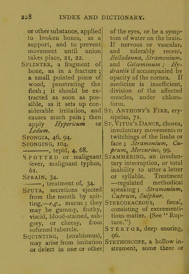 or other substance, applied to broken bones, as a support, and to prevent movement until union takes place, 21, 22. Splinter, a fragment of bone, as in a fracture ; a small pointed piece of wood, penetrating the flesh; it should be ex- tracted as soon as pos- sible, as it sets up con- siderable irritation, and causes much pain; then apply Hypericum or Ledum. Spongia, 46, 94. Sponging, 104. , tepid, 4, 68. Spotted or malignant fever, malignant typhus, 61. Sprain, 34. , treatment of, 34. Sputa, secretions ejected from the mouth by spit- ting,—^., mucus ; they may be gummy, frothy, viscid, blood-stained, ash- grey, or cheesy, from softened tubercle. Squinting, (strabismus), may arise from imitation or defect in one or other of the eyes, or be a symp- tom of water on the brain. If nervous or vascular, and tolerably recent, Belladonna, Stramonium, and Gelseminum; Hy- drastis if accompanied by opacity of the cornea. If medicine is insufficient, division of the affected muscles, under chloro- form. St. Anthony’s Fire, ery- sipelas, 71. St. Vitus’s Dance, chorea, involuntary movements or twitchings of the limbs or face ; Stramonium, Cu- prumv Mercurius, 99. Stammering, an involun- tary interruption, or total inability to utter a letter or syllable. Treatment —regulated methodical speaking; Stramonium, Cuprum, Sulphur. Stercoraceous, faecal, consisting of excrementi- tious matter. (See “ Rup- ture.”) Stektor, deep snoring, 96. Stethoscope, a hollow in- strument, some three or