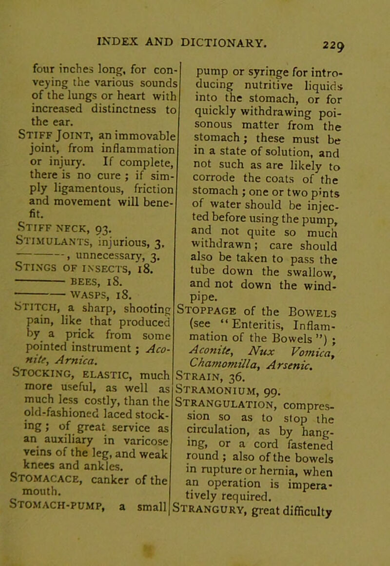 four inches long, for con- veying the various sounds of the lungs or heart with increased distinctness to the ear. Stiff Joint, an immovable joint, from inflammation or injury. If complete, there is no cure ; if sim- ply ligamentous, friction and movement will bene- fit. Stiff neck, 93. Stimulants, injurious, 3. , unnecessary, 3. Stings of insects, 18. BEES, 18. WASPS, 18. Stitch, a sharp, shooting pain, like that produced by a prick from some pointed instrument ; Aco- nite, Arnica. Stocking, elastic, much more useful, as well as much less costly, than the old-fashioned laced stock- ing; of great service as an auxiliary in varicose veins of the leg, and weak knees and ankles. Stomacace, canker of the mouth. Stomach-pump, a small pump or syringe for intro- ducing nutritive liquids into the stomach, or for quickly withdrawing poi- sonous matter from the stomach; these must be in a state of solution, and not such as are likely to corrode the coats of the stomach ; one or two pints of water should be injec- ted before using the pump, and not quite so much withdrawn; care should also be taken to pass the tube down the swallow, and not down the wind- pipe. Stoppage of the Bowels (see “ Enteritis, Inflam- mation of the Bowels ”) ; Aconite, Nux Vomica, I Chasnomilla, Arsenic. I Strain, 36. Stramonium, 99. Strangulation, compres- sion so as to stop the circulation, as by hang- ing, or a cord fastened round ; also of the bowels in rupture or hernia, when an operation is impera- tively required. Strangury, great difficulty