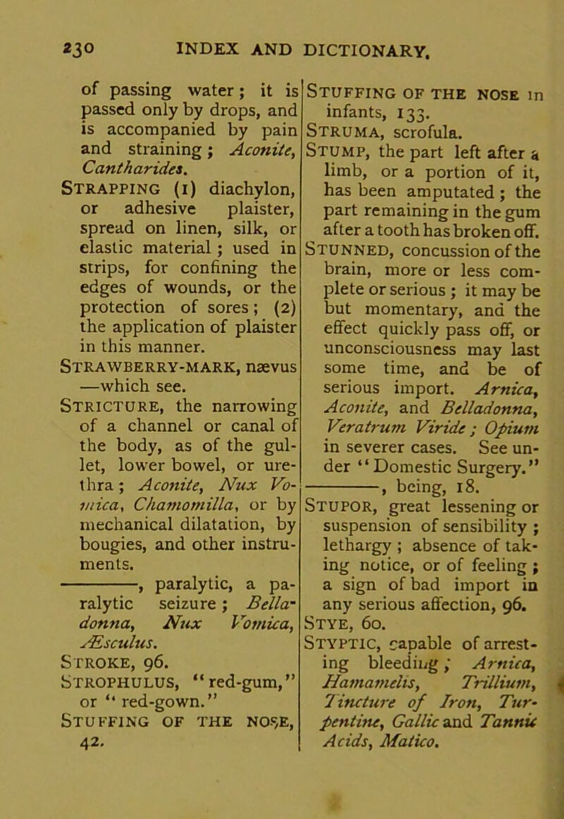 of passing water; it is passed only by drops, and is accompanied by pain and straining; Aconite, Cantharides. Strapping (i) diachylon, or adhesive plaister, spread on linen, silk, or elastic material; used in strips, for confining the edges of wounds, or the protection of sores; (2) the application of plaister in this manner. Strawberry-mark, naevus —which see. Stricture, the narrowing of a channel or canal of the body, as of the gul- let, lower bowel, or ure- thra ; Aconite, Nux Vo- mica, Chamomilla, or by mechanical dilatation, by bougies, and other instru- ments. , paralytic, a pa- ralytic seizure; Bella- donna, Nux Vomica, sEs cuius. Stroke, 96. Strophulus, “red-gum,” or “ red-gown.” Stuffing of the nose, 42- Stuffing of the nose in infants, 133. Struma, scrofula. Stump, the part left after a limb, or a portion of it, has been amputated ; the part remaining in the gum after a tooth has broken off. Stunned, concussion of the brain, more or less com- plete or serious ; it may be but momentary, and the effect quickly pass off, or unconsciousness may last some time, and be of serious import. Arnica, Aconite, and Belladonna, Vcratrum Viride ; Opium in severer cases. See un- der “Domestic Surgery.” > being, 18. Stupor, great lessening or suspension of sensibility ; lethargy ; absence of tak- ing notice, or of feeling ; a sign of bad import in any serious affection, 96. Stye, 60. Styptic, capable of arrest- ing bleedingArnica, Hamameiis, Trillium, Tincture of Iron, Tur- pentine, Gallic and Tannic Acids, Matico.