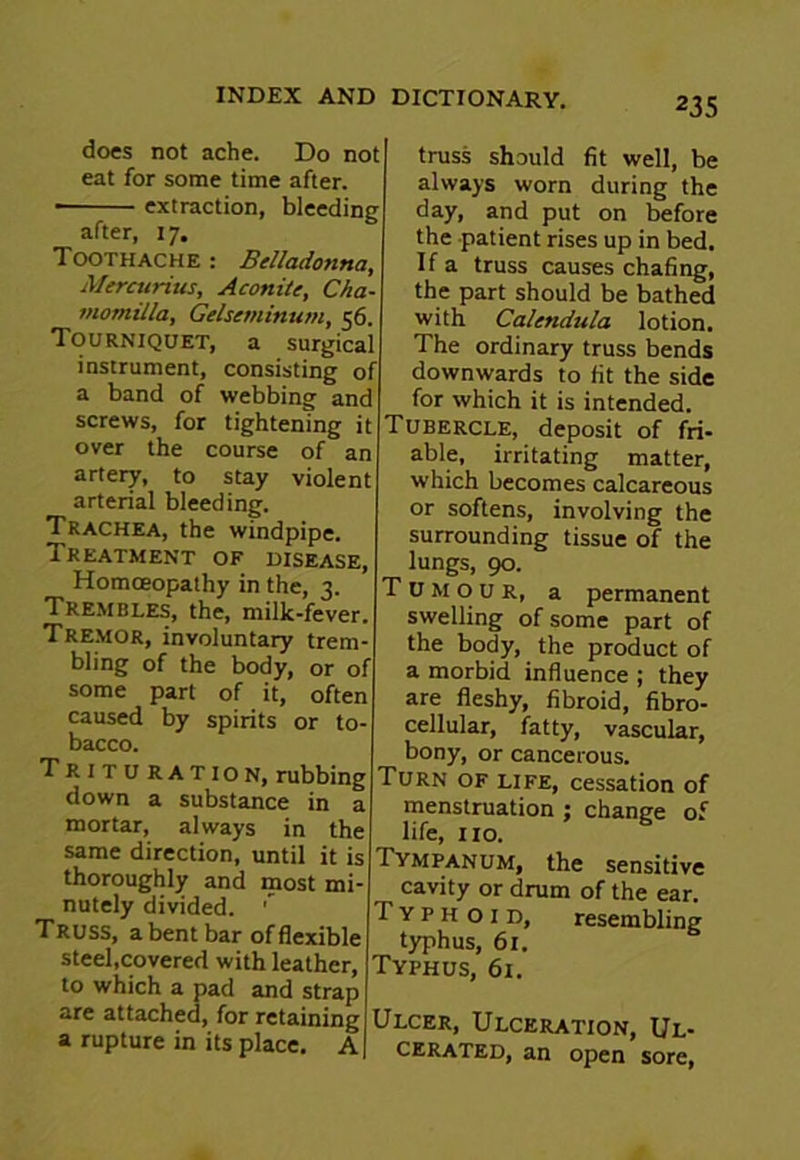 does not ache. Do not eat for some time after. • extraction, bleeding after, 17. Toothache : Belladonna, Mercurius, Aconite, Cha- motnilla, Gelseminum, 56. Tourniquet, a surgical instrument, consisting of a band of webbing and screws, for tightening it over the course of an artery, to stay violent arterial bleeding. Trachea, the windpipe. Treatment of disease, Homoeopathy in the, 3. Trembles, the, milk-fever. Tremor, involuntary trem- bling of the body, or of some part of it, often caused by spirits or to- bacco. Trituration, rubbing down a substance in a mortar, always in the same direction, until it is thoroughly and most mi- nutely divided. ' Truss, a bent bar of flexible steel,covered with leather, to which a pad and strap are attached, for retaining a rupture in its place. A truss should fit well, be always worn during the day, and put on before the patient rises up in bed. If a truss causes chafing, the part should be bathed with Calendula lotion. The ordinary truss bends downwards to fit the side for which it is intended. Tubercle, deposit of fri- able, irritating matter, which becomes calcareous or softens, involving the surrounding tissue of the lungs, 90. Tumour, a permanent swelling of some part of the body, the product of a morbid influence ; they are fleshy, fibroid, fibro- cellular, fatty, vascular, bony, or cancerous. Turn of life, cessation of menstruation ; change of life, no. Tympanum, the sensitive cavity or drum of the ear. Typhoid, resembling typhus, 61. Typhus, 61. Ulcer, Ulceration, Ul- cerated, an open sore,