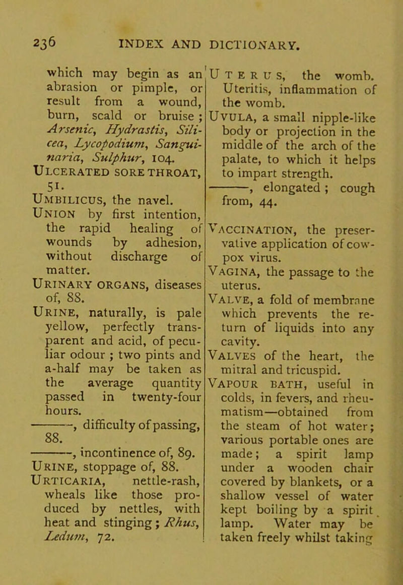 which may begin as an abrasion or pimple, or result from a wound, burn, scald or bruise ; Arsenic, Hydrastis, Sili- cea, Lycopodium, Sarnyui- naria, Sulphur, 104. Ulcerated sore throat, 51- Umbilicus, the navel. Union by first intention, the rapid healing of wounds by adhesion, without discharge of matter. Urinary organs, diseases of, SS. Urine, naturally, is pale yellow, perfectly trans- parent and acid, of pecu- liar odour ; two pints and a-half may be taken as the average quantity passed in twenty-four hours. , difficulty of passing, 88. , incontinence of, 89. Urine, stoppage of, 88. Urticaria, nettle-rash, wheals like those pro- duced by nettles, with heat and stinging; Rhus, Ledum, 72. Uterus, the womb. Uteritis, inflammation of the womb. Uvula, a small nipple-like body or projection in the middle of the arch of the palate, to which it helps to impart strength. , elongated ; cough from, 44. Vaccination, the preser- vative application of cow- pox virus. Vagina, the passage to the uterus. Valve, a fold of membrane which prevents the re- turn of liquids into any cavity. Valves of the heart, the mitral and tricuspid. Vapour bath, useful in colds, in fevers, and rheu- matism—obtained from the steam of hot water; various portable ones are made; a spirit lamp under a wooden chair covered by blankets, or a shallow vessel of water kept boiling by a spirit lamp. Water may be taken freely whilst taking