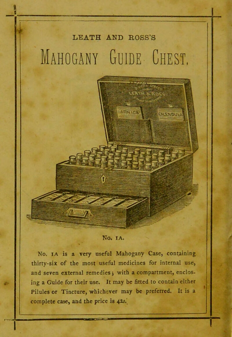 Mahogany Guide Chest. No. IA is a very useful Mahogany Case, containing thirty-six of the most useful medicines for internal use, and seven external remedies j with a compartment, enclos- ing a Guide for their use. It may be fitted to contain either Pilules or Tincture, whichever may be preferred. It is a complete case, and the price is 42j.