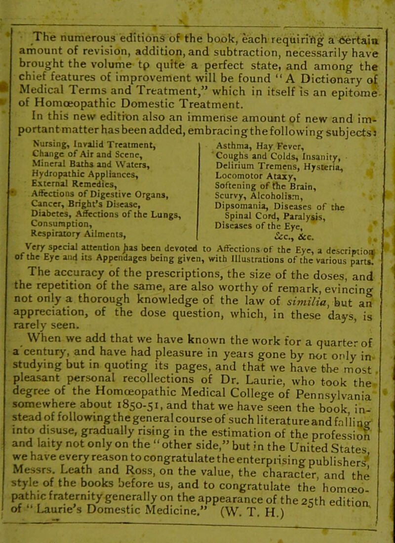 The numerous editions of the book, each requiring a certain amount of revision, addition, and subtraction, necessarily have brought the volume tp quite a perfect state, and among the chief features of improvement will be found “A Dictionary of ■ Medical Terms and Treatment,” which in itself is an epitome. w of Homoeopathic Domestic Treatment. In this new edition also an immense amount of new and im- portant matter has been added, embracing the following subjects J Nursing, Invalid Treatment, Change of Air and Scene, Mineral Baths and Waters, Hydropathic Appliances, External Remedies, ® Affections of Digestive Organs, Cancer, Bright’s Disease, Diabetes, Affections of the Lungs, Consumption, Respiratory Ailments, Asthma, Hay Fever, Coughs and Colds, Insanity, Delirium Tremens, Hysteria, Locomotor Ataxy, Softening of the Brain, Scurvy, Alcoholism, Dipsomania, Diseases of the Spinal Cord, Paralysis, Diseases of the Eye, Sec., dec. Very special attention Jias been devoted to Affections of the Eye, a description] of the Eye and its Appendages being given, with Illustrations of the various parts! The accuracy of the prescriptions, the size of the doses, and the repetition of the same, are also worthy of remark, evincing not only a thorough knowledge of the law of similia, but an appreciation, of the dose question, which, in these days is rarely seen. When we add that we have known the work for a quarter of a century, and have had pleasure in years gone by not only in studying but in quoting its pages, and that we have the most pleasant personal recollections of Dr. Laurie, who took the degree of the Homoeopathic Medical College of Pennsylvania somewhere about 1850-51, and that we have seen the book in- stead of following the general course of such literatureand falling into disuse, gradually rising in the estimation of the profession and laity not only on the “other side,” but in the United States we have every reason to congratulate the enterprising publisher? Messrs. Leath and Ross, on the value, the character and the style of the books before us, and to congratulate the’ homoeo pathic fraternity generally on the appearance of the 25th edition of ‘ Laurie s Domestic Medicine.” (W. T. H.) |