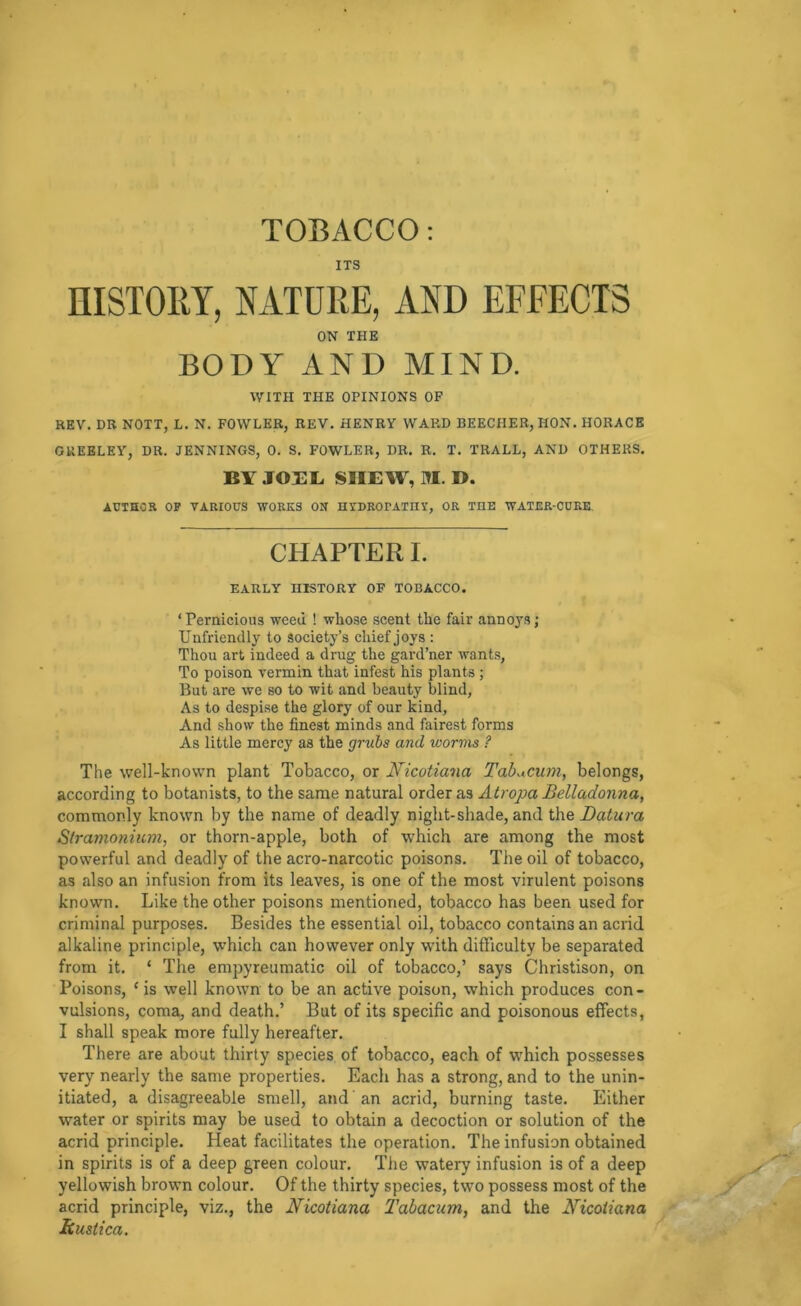 ITS HISTORY, NATURE, AND EFFECTS ON THE BODY AND MIND. WITH THE OPINIONS OF REV. DR NOTT, L. N. FOWLER, REV. HENRY WAP.D BEECHER, HON. HORACE GREELEY, DR. JENNINGS, 0. S. FOWLER, DR. R. T. TRALL, AND OTHERS. BY JOBB SHEW, M. D. AUTHOR OP VARIOUS WORKS ON HVDROPATnY, OR THE WATER-CURE. CHAPTER I. EARLY HISTORY OF TOBACCO. ‘ Pernicious weed ! whose scent the fair annoj'S; Unfriendly to society’s chief joys : Thou art indeed a drug the gard’ner wants, To poison vermin that infest his plants ; But are we so to wit and beauty blind, As to despise the glory of our kind, And show the finest minds and fairest forms As little mercy as the grubs and worms ? The well-known plant Tobacco, or Nicotiana Tab^cum, belongs, according to botanists, to the same natural order as Atropa Belladonna, commonly known by the name of deadly night-shade, and the Datura Stramonium, or thorn-apple, both of which are among the most powerful and deadly of the acro-narcotic poisons. The oil of tobacco, as also an infusion from its leaves, is one of the most virulent poisons known. Like the other poisons mentioned, tobacco has been used for criminal purposes. Besides the essential oil, tobacco contains an acrid alkaline principle, which can however only with difficulty be separated from it. ‘ The empyreumatic oil of tobacco,’ says Christison, on Poisons, ‘ is well known to be an active poison, which produces con- vulsions, coma, and death.’ But of its specific and poisonous effects, I shall speak more fully hereafter. There are about thirty species of tobacco, each of which possesses very nearly the same properties. Each has a strong, and to the unin- itiated, a disagreeable smell, and' an acrid, burning taste. Either water or spirits may be used to obtain a decoction or solution of the acrid principle. Heat facilitates the operation. The infusion obtained in spirits is of a deep green colour. The watery infusion is of a deep yellowish brown colour. Of the thirty species, two possess most of the acrid principle, viz., the Nicotiana Tahacum, and the Nicotiana Rustica,