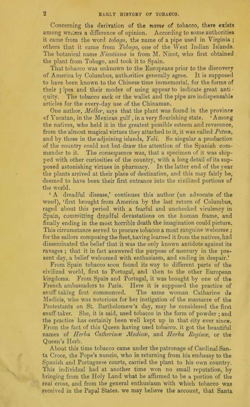 Concerning the derivation of the name of tobacco, there exists among wruers a difference of opinion. According to some authorities it came from the word tobago, the name of a pipe used in Virginia ; others that it came from Tobago, one of the West Indian Islands, The botanical name Nicotiana is from M. Nicot, who first obtained the plant from Tobago, and took it to Spain. That tobacco was unknown to the Europeans prior to the discovery of America by Columbus, authorities generally agree. It is supposed to have been known to the Chinese time immemorial, for the forms of their fJpes and their modes of using appear to indicate great anti- quity. The tobacco sack or the wallet and the pipe are indispensable articles for the every-day use of the Chinaman. One author, Meller, says that the plant was found in the province of Yucatan, in the Mexican gulf , in a very flourishing state. ‘Among the natives, who held it in the greatest possible esteem and reverence, from the almost magical virtues they attached to it, it was called Petun, and by those in the adjoining islands, Yoli. So singular a production of the country could not but draw the attention of the Spanish com- mander to it. The consequence was, that a specimen of it was ship- ped with other curiosities of the country, with a long detail of its sup- posed astonishing virtues in pharmacy. In the latter end of the year the plants arrived at their place of destination, and this may fairly be, deemed to have been their first entrance into the civilized portions of the world, ‘ A dreadful disease,’ continues this author (an advocate of the weed), ‘first brought from America by the last return of Columbus, raged about this period with a fearful and unchecked virulency in Spain, committing dreadful devastations on the human frame, and finally ending in the most horrible death the imagination could picture. This circumstance served to procure tobacco a most sanguine welcome ; for the sailors composing the fleet, having learned it from the natives, had disseminated the belief that it was the only known antidote against its ravages ; that it in fact answered the purpose of mercury in the pre- sent day, a belief welcomed with enthusiasm, and ending in despair.’ From Spain tobacco soon found its way to different parts of the civilized world, first to Portugal, and then to the other European kingdoms. From Spain and Portugal, it was brought by one of the French ambassadors to Paris. Here it is supposed the practice of snuff taking first comm.enced. The same woman Catharine de Medicis, who was notorious for her instigation of the massacre of the Protestants on St. Bartholomew’s day, may be considered the first snuff-taker. She, it is said, used tobacco in the form of powder ; and the practice has certainly been well kept up in that city ever since. From the fact of this Queen having used tobacco, it got the beautiful names of Herba Catherince Medicoe, and Herba Reginoe, or the Queen’s Herb. About this time tobacco came under the patronage of Cardinal San- ta Croce, the Pope’s nuncio, who in returning from his embassy to the Spanish and Portuguese courts, carried the plant to his own country. This individual had at another time won no small reputation, by bringing from the Holy Land what he affirmed to be a portion of the real cross, and from the general enthusiasm with which tobacco was received in the Papal States, we may believe the account, that Santa