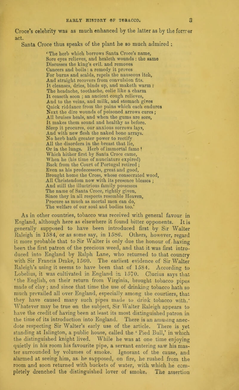 Croce’s celebrity was as much enhanced by the latter as by the forrrer act. Santa Croce thus speaks of the plant he so much admired ; ‘ The herb which borrows Santa Croce’s name, Sore eyes relieves, and healeth wounds : the same Discusses the king’s evil, and removes Cancers and boils; a remedy it proves For burns and scalds, repels the nauseous itch. And straight recovers from convulsion fits. It cleanses, dries, binds up, and maketh warm : The headache, toothache, colic like a charm It ceaseth soon ; an ancient cough relieves. And to the veins, and milk, and stomach gives Quick riddance from the pains which each endures Next the dire wounds of poisoned arrows cures ; All bruises heals, and when the gums are sore. It makes them sound and healthy as before. Sleep it procures, our anxious sorrows lays. And with new flesh the naked bone arrays. No herb hath greater power to rectify All the disorders in the breast that lie. Or in the lungs. Herb of immortal fame ! Which hither first by Santa Croce came. When he (his time of nunciature expired) Back from the Court of Portugal retired ; Even as his predecessors, great and good. Brought home the Cross, whose consecrated wood. All Christendom now with its presence blesses ; And still the illustrious family possesses The name of Santa Croce, rightly given, Since they in all respects resemble Heaven, Procure as much as mortal men can do. The welfare of our soul and bodies too.’ As in other countries, tobacco was received with general favour in England, although here as elsewhere it found bitter opponents. It is generally supposed to have been introduced first by Sir Walter Raleigh in 1584, or as some say, in 1586. Others, however, regard it more probable that to Sir Walter is only due the honour of having been the first patron of the precious weed, and that it was first intro- duced into England by Ralph Lane, who returned to that country with Sir Francis Drake, 1560. The earliest evidence of Sir Walter Raleigh’s using it seems to have been that of 1584. According to Lobelius, it was cultivated in England in. 1570. Glucius says that ‘ the English, on their return from Virginia, brought tobacco pipe.s made of clay ; and since that time the use of drinking tobacco hath so much prevailed all over England, especially among the courtiers, that they have caused many such pipes made lo drink tobacco with.’ Whatever may be true on the subject. Sir Walter Raleigh appears to have the credit of having been at least its most distinguished patron in the time of its introduction into England. There is an amusing anec- dote respecting Sir Walter’s early use of the article. There is yet standing at Islington, a public house, called the ‘ Pied Bull,’ in which the distinguished knight lived. While he was at one time enjoying quietly in his room his favourite pipe, a servant entering saw his mas- ter surrounded by volumes of smoke. Ignorant of the cause, and alarmed at seeing him, as- he supposed, on fire, he rushed from the room and soon returned with buckets of water, with which he com- pletely drenched the distinguished lover of smoke. The assertion
