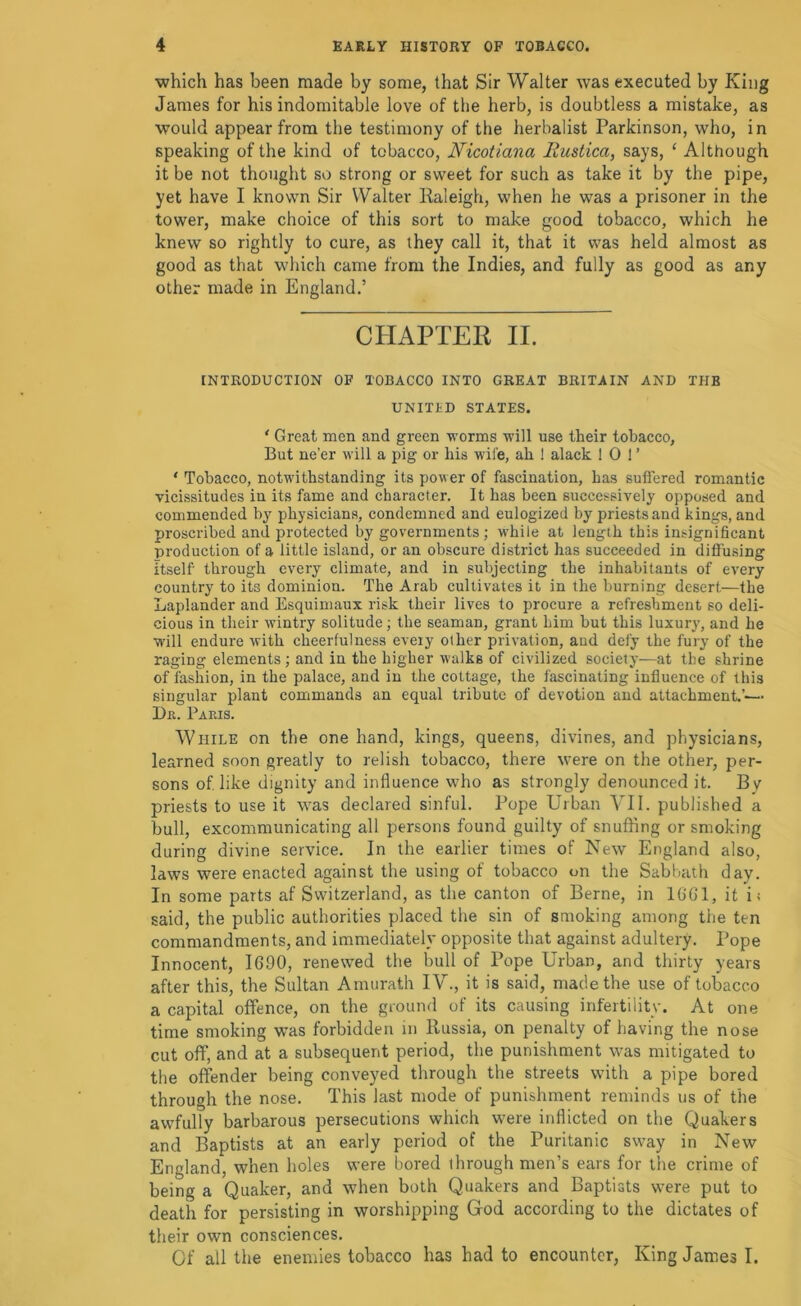 which has been made by some, that Sir Walter was executed by King James for his indomitable love of the herb, is doubtless a mistake, as would appear from the testimony of the herbalist Parkinson, who, in speaking of the kind of tobacco, Nicotiana liustica, says, ‘ Although it be not thought so strong or sweet for such as take it by the pipe, yet have I known Sir Walter Raleigh, when he was a prisoner in the tower, make choice of this sort to make good tobacco, which he knew so rightly to cure, as they call it, that it was held almost as good as that which came from the Indies, and fully as good as any other made in England,’ CHAPTER II. INTRODUCTION OF TOBACCO INTO GREAT BRITAIN AND THE UNITED STATES. ' Great men and green worms will use their tobacco. But ne’er will a pig or his wife, ah ! alack 10 1’ ‘ Tobacco, notwithstanding its power of fascination, has suffered romantic vicissitudes in its fame and character. It has been successively opposed and commended by physicians, condemned and eulogized by priests and kings, and proscribed and protected by governments ; w'hile at length this insignificant production of a little island, or an obscure district has succeeded in diffusing itself through every climate, and in subjecting the inhabitants of every country to its dominion. The Arab cultivates it in the burning desert—the Laplander and Esquimaux risk their lives to procure a refreshment so deli- cious in their wintry solitude; the seaman, grant him but this luxury, and he W’ill endure with cheerfulness every other privation, aud defy the fury of the raging elements; and in the higher walks of civilized society—at the shrine of fashion, in the palace, and in the cottage, the fascinating influence of this singular plant commands an equal tribute of devotion and attachment.’-— Da. Pams. While on the one hand, kings, queens, divines, and physicians, learned soon greatly to relish tobacco, there were on the other, per- sons of like dignity and influence who as strongly denounced it. By priests to use it was declared sinful. Pope Urban VII. published a bull, excommunicating all persons found guilty of snuffing or smoking during divine service. In the earlier times of New England also, laws were enacted against the using of tobacco on the Sabbath day. In some parts af Switzerland, as the canton of Berne, in IGGl, it i; said, the public authorities placed the sin of smoking among the ten commandments, and immediately opposite that against adultery. Pope Innocent, 1690, renewed the bull of Pope Urban, and thirty years after this, the Sultan Amurath IV., it is said, made the use of tobacco a capital offence, on the ground of its causing infertility. At one time smoking was forbidden in Russia, on penalty of having the nose cut off, and at a subsequent period, the punishment was mitigated to the offender being conveyed through the streets with a pipe bored through the nose. This last mode of punishment reminds us of the awfully barbarous persecutions which were inflicted on the Quakers and Baptists at an early period of the Puritanic sway in New England, when holes were bored through men’s ears for the crime of being a Quaker, and when both Quakers and Baptists were put to death for persisting in worshipping God according to the dictates of their own consciences. Of all the enemies tobacco has had to encounter. King James I.