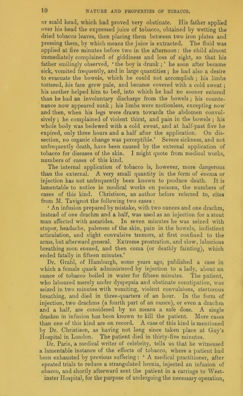 or scald head, which had proved very obstinate. His father applied over his head the expressed juice of tobacco, obtained by wetting the dried tobacco leaves, then placing them between two iron plates and pressing them, by which means the juice is extracted. The fluid was applied at five minutes before two in the afternoon: the child almost immediately complained of giddiness and loss of sight, so that his father smilingly observed, ‘ the boy is drunk ; ’ he soon after became sick, vomited frequently, and in large quantities ; he had also a desire to evacuate the bowels, which he could not accomplish ; his limbs tottered, his face grew pale, and became covered with a cold sweat; his mother helped him to bed, into which he had no sooner entered than he had an involuntary discharge from the bowels ; his counte- nance now appeared sunk ; his limbs were motionless, excepting now and then, when his legs were drawn towards the abdomen convul- sively ; he complained of violent thirst, and pain in the bowels ; his whole body was bedewed with a cold sweat, and at half-past five he expired, only three hours and a half after the application. On dis- section, no organic change was perceptible.’ Severe sickness, and not unfrequently death, have been caused by the external application of tobacco for diseases of the skin. I might quote from medical works, numbers of cases of this kind. The internal application of tobacco is, liowever, more dangerous than the external. A very small quantity in the form of enema or injection has not unfrequently been known to produce death. It is lamentable to notice in medical works on poisons, the numbers of cases of this kind. Christison, an author before referred to, cites from M. Tavignot the following two cases : ‘ An infusion prepared by mistake, with two ounces and one drachm, instead of one drachm and a half, was used as an injection for a stout man affected with ascarides. In seven minutes he was seized w'ith stupor, headache, paleness of the skin, pain in the bowels, indistinct articulation, and slight convulsive tremors, at first confined to the arms, but afterward general. Extreme prostration, and slow, laborious breathing soon ensued, and then coma (or deathly fainting), which ended fatally in fifteen minutes.’ Dr, Grahl, of Hamburgh, some years ago, published a case in which a female quack administered by injection to a lady, about an ounce of tobacco boiled in water for fifteen minutes. The patient, who laboured merely under dyspepsia and obstinate constipation, was seized in two minutes with vomiting, violent convulsions, stertorous breathing, and died in three-quarters of an hour. In the form of injection, two drachms (a fourth part of an ounce), or even a drachm and a half, are considered by no means a safe dose. A single drachm in infusion has been known to kill the patient. More cases than one of this kind are on record. A case of this kind is mentioned by Dr. Christison, as having not long since taken place at Guy’s Hospital in London. The patient died in thirty-five minutes. Dr. Paris, a medical writer of celebrity, tells us that he witnessed a lamentable instance of the effects of tobacco, where a patient had been exhausted by previous suffering ; ‘ A medical practitioner, after epeated trials to reduce a strangulated hernia, injected an infusion of obacco, and shortly afterward sent the patient in a carriage to West- inster Hospital, for the purpose of undergoing the necessary operation,