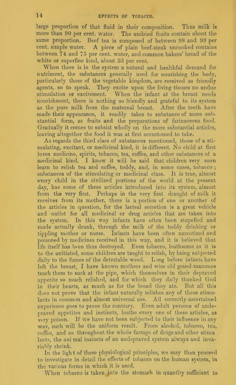 u large proportion of that fluid in their composition. Tlius milk is more than 90 per cent, water. The undried fruits contain about the same proportion. Beef tea is composed of between 98 and 99 per cent, simple water. A piece of plain beef-steak uncooked contains between 74 and 75 per cent, water, and common bakers’ bread of the white or superfine kind, about 35 per cent. When there is in the system a natural and healthful demand for nutriment, the substances generally used for nourishing the body, particularly those of the vegetable kingdom, are received as friendly agents, so to speak. They excite upon the living tissues no undue stimulation or excitement. When the infant at the breast needs nourishment, there is nothing so friendly and grateful to its system as the pure milk from the maternal breast. After the teeth have made their appearance, it readily takes to substance of more sub- stantial form, as fruits and the preparations of farinaceous food. Gradually it comes to subsist wholly on the more substantial articles, leaving altogether the food it was at first accustomed to take. As regards the third class of substances mentioned, those of a sti- mulating, excitant, or medicinal kind, it is different. No child at first loves medicine, spirits, tobacco, tea, coffee, and other substances of a medicinal kind. I know it will be said that children very soon learn to relish tea and coffee, toddy, and, in some cases, tobacco ; substances of the stimulating or medicinal class. It is true, almost every child in the civilized portions of the world at the present day, has some of these articles introduced into its system, almost from the very first. Perhaps in the very first draught of milk it receives from its mother, there is a portion of one or another of the articles in question, for the lacteal secretion is a great vehicle and outlet for all medicinal or drug articles that are taken into the system. In this way infants have often been stupefied and made actually drunk, through the milk of the toddy drinking or tippling mother or nurse. Infants have been often narcotized and poisoned by medicines received in this w^ay, and it is believed that life itself has been thus destroyed. Even tobacco, loathsome as it is to the unitiated, some children are taught to relish, by being sul)jected daily to the fumes of the detestable weed. Long before infants have left the breast, I have known mothers and wdse old grand-mammas teach them to suck at the pipe, w’hich themselves in their depraved appetite so much relished, and for which they daily thanked God in their hearts, as much as for the bread they ate. But all this does not prove that the infant naturally relishes any of these stimu- lants in common and almost universal use. All correctly-ascertained experience goes to prove the contrary. Even adult persons of unde- praved appetites and instincts, loathe every one of these articles, as very poison. If we have not been subjected to their influence in any way, such wnll be the uniform result. From alcohol, tobacco, tea, coffee, and so throughout the whole farrago of drugs and other stimu lants, the ani mal insincts of an undepraved system always and inva- riably shrink. In the light of these physiological principles, we may then proceed to investigate in detail the effects of tobacco on the human system, in the various forms in which it is used. When tobacco is taken into the stomach in quantity sufficient to