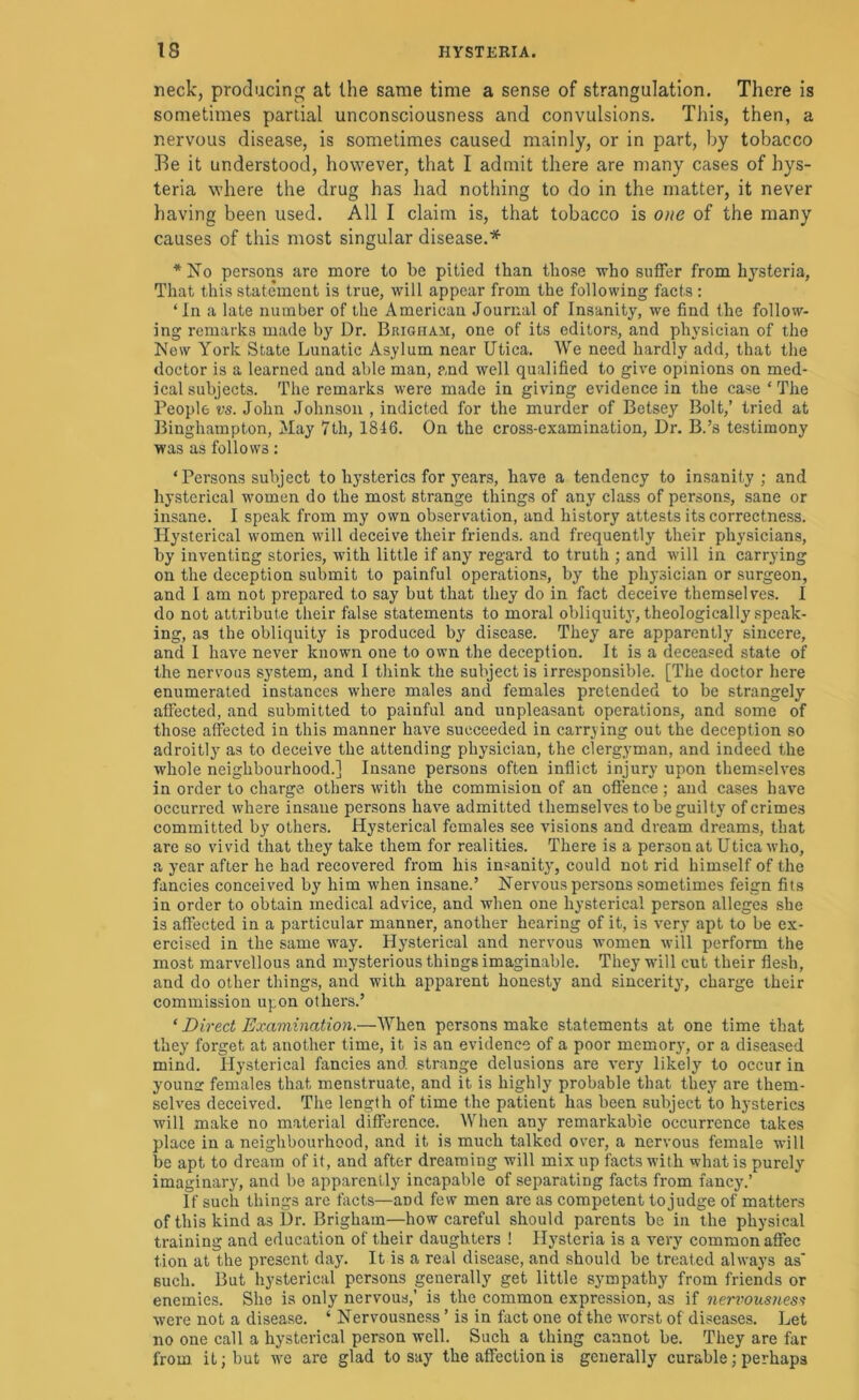 neck, producing at the same time a sense of strangulation. There is sometimes partial unconsciousness and convulsions. This, then, a nervous disease, is sometimes caused mainly, or in part, by tobacco ]^e it understood, however, that I admit there are many cases of hys- teria where the drug has had nothing to do in the matter, it never having been used. All I claim is, that tobacco is one of the many causes of this most singular disease.* *No persoiis arc more to be pitied than those who suffer from hj^steria, That this statement is true, will appear from the following facts : ‘In a late number of the American Journal of Insanity, we find the follow- ing remarks made by Dr. Brigham, one of its editors, and physician of the New York State Lunatic Asylum near Utica, We need hardly add, that the doctor is a learned and able man, and well qualified to give opinions on med- ical subjects. The remarks were made in giving evidence in the case ‘ The People vs. John Johnson , indicted for the murder of Betsey Bolt,’ tried at Binghainpton, May 7th, 1816. On the cross-examination, Dr. B.’s testimony was as follows: ‘ Persons subject to hysterics for years, have a tendency to insanity; and hysterical women do the most strange things of any class of persons, sane or insane. I speak from my own observation, and history attests its correctne.ss. Hysterical women will deceive their friends, and frequently their physicians, by inventing stories, ivith little if any regard to truth ; and will in carrying on the deception submit to painful operations, by the physician or surgeon, and I am not prepared to say but that they do in fact deceive themselves. I do not attribute their false statements to moral obliquity, theologically speak- ing, as the obliquity is produced by disease. They are apparently sincere, and 1 have never known one to own the deception. It is a deceased state of the nervous system, and I think the subject is irresponsible. [The doctor here enumerated instances where males and females pretended to be strangely affected, and submitted to painful and unpleasant operations, and some of those affected in this manner have succeeded in carrying out the deception so adroitly as to deceive the attending physician, the clergyman, and indeed the whole neighbourhood.] Insane persons often inflict injury upon themselves in order to charge others with the commision of an offence ; and cases have occurred where insane persons have admitted themselves to be guilty of crimes committed by others. Hysterical females see visions and dream dreams, that are so vivid that they take them for realities. There is a person at Utica who, a year after he had recovered from his insanity', could not rid himself of the fancies conceived by him when insane.’ Nervous persons .sometimes feign fits in order to obtain medical advice, and when one hysterical person alleges she is affected in a particular manner, another hearing of it, is very apt to be ex- ercised in the same way. Hysterical and nervous women will perform the most marvellous and mysterious things imaginable. They will cut their flesh, and do other things, and with apparent honesty and sincerity, charge their commission upon others.’ ‘ Direct Examination.—When persons make statements at one time that they forget at another time, it is an evidence of a poor memory, or a diseased mind. Hysterical fancies and strange delusions are very likely to occur in younar females that menstruate, and it is highly probable that they are them- selves deceived. The length of time the patient has been subject to hysterics will make no material difference. When any remarkable occurrence takes place in a neighbourhood, and it is much talked over, a nervous female will be apt to dream of it, and after dreaming will mix up facts with what is purely imaginary, and be apparently incapable of separating facts from fancy.’ If such things are facts—and few men are as competent to judge of matters of this kind as Dr. Brigham—how careful should parents be in the physical training and education of their daughters ! Hysteria is a very common affec tion at the present day. It is a real disease, and should be treated always as' such. But hysterical persons generally get little sympathy from friends or enemies. She is only nervous,’ is the common expression, as if Jicrvousness were not a disease. ‘ Nervousness ’ is in fact one of the worst of diseases. Let no one call a hysterical person well. Such a thing cannot be. They are far from, it; but we are glad to say the affection is generally curable; perhaps