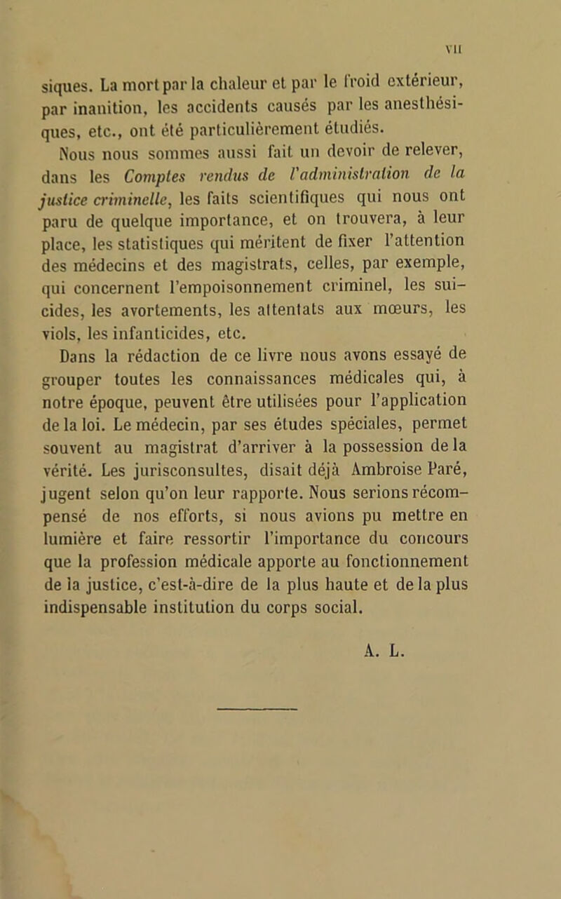 siques. La mort par la chaleur et par le froid extérieur, par inanition, les accidents causés par les anesthési- ques, etc., ont été particulièrement étudiés. Nous nous sommes aussi fait un devoir de relever, dans les Comptes vendus de l'administration de la justice criminelle, les faits scientifiques qui nous ont paru de quelque importance, et on trouvera, à leur place, les statistiques qui méritent de fixer l’attention des médecins et des magistrats, celles, par exemple, qui concernent l’empoisonnement criminel, les sui- cides, les avortements, les altentats aux mœurs, les viols, les infanticides, etc. Dans la rédaction de ce livre nous avons essayé de grouper toutes les connaissances médicales qui, à notre époque, peuvent être utilisées pour l’application de la loi. Le médecin, par ses études spéciales, permet souvent au magistrat d’arriver à la possession de la vérité. Les jurisconsultes, disait déjà Ambroise Paré, jugent selon qu’on leur rapporte. Nous serions récom- pensé de nos efforts, si nous avions pu mettre en lumière et faire ressortir l’importance du concours que la profession médicale apporte au fonctionnement de la justice, c’est-à-dire de la plus haute et delà plus indispensable institution du corps social. A. L.