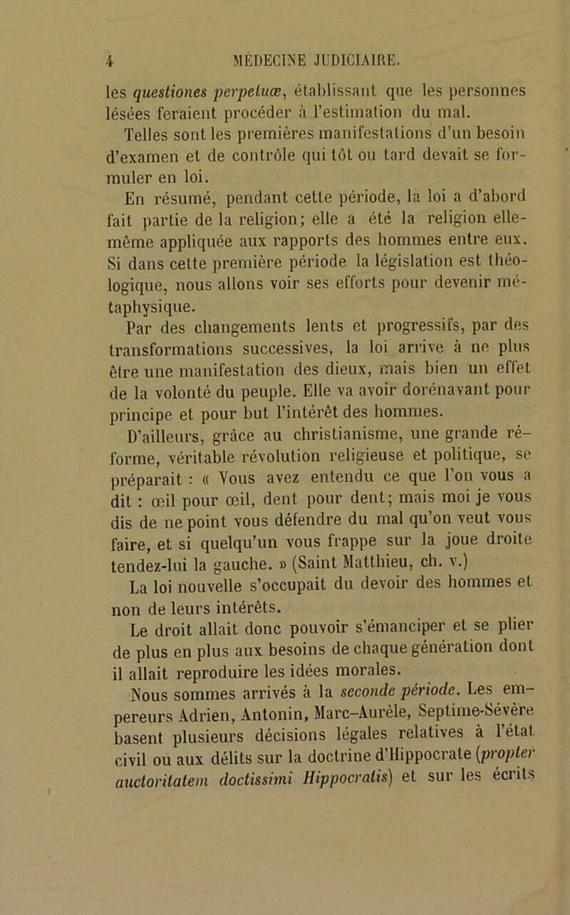 les questiones perpeluœ, établissant que les personnes lésées feraient procéder à l’estimation du mal. Telles sont les premières manifestations d’un besoin d’examen et de contrôle qui tôt ou tard devait se for- muler en loi. En résumé, pendant celte période, la loi a d’abord fait partie de la religion; elle a été la religion elle- même appliquée aux rapports des Domines entre eux. Si dans cette première période la législation est théo- logique, nous allons voir ses efforts pour devenir mé- taphysique. Par des changements lents et progressifs, par des transformations successives, la loi arrive à ne plus être une manifestation des dieux, mais bien un effet de la volonté du peuple. Elle va avoir dorénavant pour principe et pour but l’intérêt des hommes. D’ailleurs, grâce au christianisme, une grande ré- forme, véritable révolution religieuse et politique, se préparait : « Vous avez entendu ce que l’on vous a dit : œil pour œil, dent pour dent; mais moi je vous dis de ne point vous défendre du mal qu’on veut vous faire, et si quelqu’un vous frappe sur la joue droite tendez-lui la gauche. » (Saint Matthieu, ch. v.) La loi nouvelle s’occupait du devoir des hommes et non de leurs intérêts. Le droit allait donc pouvoir s’émanciper et se plier de plus en plus aux besoins de chaque génération dont il allait reproduire les idées morales. Nous sommes arrivés à la seconde période. Les em- pereurs Adrien, Àntonin, Marc—Àurèle, Seplime-Sévère basent plusieurs décisions légales relatives à 1 état civil ou aux délits sur la doctrine d’Hippocrate [propter auctoritatem doctissirni Hippocralis) et sur les écrits