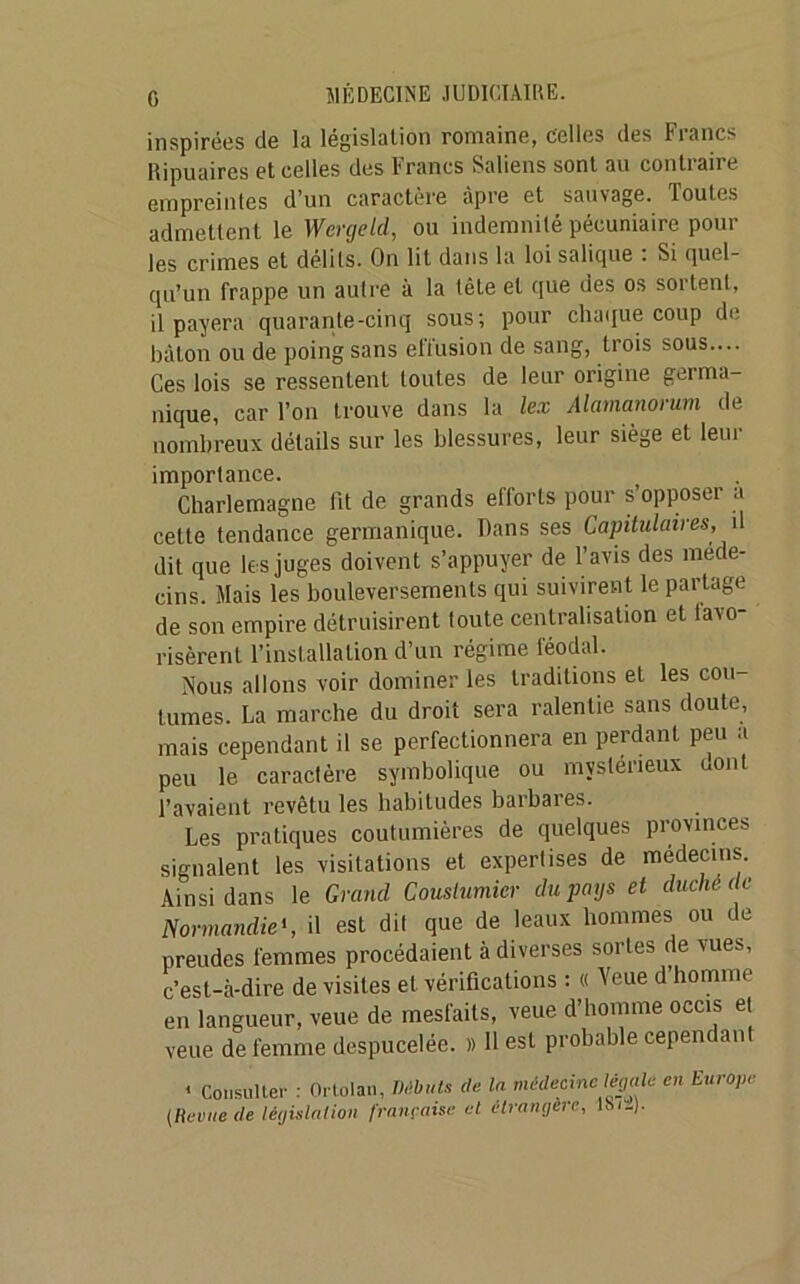 G inspirées de la législation romaine, celles des Francs llipuaires et celles des Francs Saliens sont au contiane empreintes d’un caractère âpre et sauvage. Toutes admettent le Wergeld, ou indemnité pécuniaire poul- ies crimes et délits. On lit dans la loi salique : Si quel- qu’un frappe un autre à la tête et que des os sortent, il payera quarante-cinq sous; pour chaque coup de bâton ou de poing sans effusion de sang, trois sous.... Ces lois se ressentent toutes de leur origine germa- nique, car l’on trouve dans la lex Alamanorurn de nombreux détails sur les blessures, leur siège et leur importance. Charlemagne fit de grands efforts pour s’opposer a cette tendance germanique. Dans ses Capitulaires, il dit que les juges doivent s’appuyer de l’avis des méde- cins. Mais les bouleversements qui suivirent le partage de son empire détruisirent toute centralisation et favo- risèrent l’installation d’un régime féodal. Nous allons voir dominer les traditions et les cou- tumes. La marche du droit sera ralentie sans doute, mais cependant il se perfectionnera en perdant peu a peu le caractère symbolique ou mystérieux uont l’avaient revêtu les habitudes barbares. Les pratiques coutumières de quelques provinces signalent les visitations et expertises de médecins. Ainsi dans le Grand Couslumier du pays et duché de Normandie«, il est dit que de leaux hommes ou de preudes femmes procédaient à diverses sortes de vues, c’est-à-dire de visites et vérifications : « Yeue d homme en langueur, veue de mesfaits, veue d’homme occis et veue de femme despucelée. » 11 est probable cepem an < Consulter : Ortolan, Débuts de la médecine légale en Europe (Revue de législation française et étrangère, lSi-).