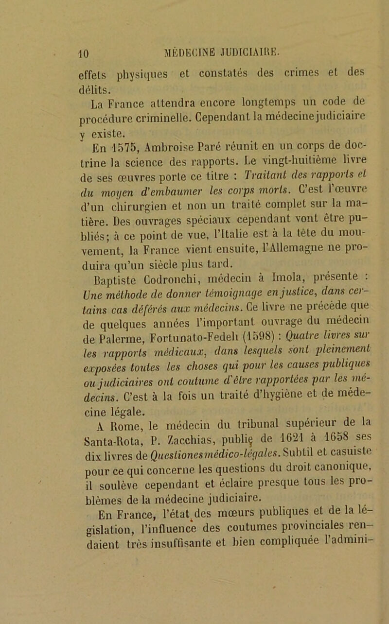 effets physiques et constatés des crimes et des délits. La France attendra encore longtemps un code de procédure criminelle. Cependant la médecine judiciaire y existe. En 1575, Ambroise Paré réunit en un corps de doc- trine la science des rapports. Le 'vingt-huitième livre de ses œuvres porte ce litre : Traitant des rapports et du moyen d'embaumer les corps morts. C est loeuvie d’un chirurgien et non un traité complet sur la ma- tière. Des ouvrages spéciaux cependant vont être pu- bliés; à ce point de vue, l’Italie est à la tète du mou- vement, la France vient ensuite, l’Allemagne ne pro- duira qu’un siècle plus tard. Baptiste Codronchi, médecin à Imola, présente : Une méthode de donner témoignage en justice, dans cer- tains cas déférés aux médecins. Ce livre ne précède que de quelques années l’important ouvrage du médecin de Païenne, Fortunato-Fedeh (1598) : Quatre livres sur les rapports médicaux, dans lesquels sont pleinement exposées toutes les choses qui pour les causes publiques ou judiciaires ont coutume d'être rapportées par les mé- decins. C’est à la fois un traité d’hygiène et de méde- cine légale. A Rome, le médecin du tribunal supérieur de la Sanla-Rota, P. Zacchias, publiç de 1621 à 1658 ses dix livres de Queslionesmédico-lëgales. Subtil et casuiste pour ce qui concerne les questions du droit canonique, il soulève cependant et éclaire presque tous les pro- blèmes de la médecine judiciaire. En France, l’état^des mœurs publiques et de la lé- gislation, l’influence des coutumes provinciales ren- daient très insuffisante et bien compliquée l’admim-