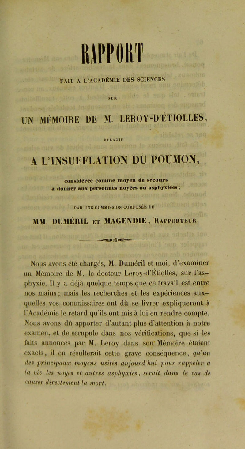 IUITIIISÏ FAIT A L'ACADÉMIE DES SCIENCES SDH UN MÉMOIRE DE M. LEROY-D’ÉTIOLLES, li LL A T IF A L’INSUFFLATION DU POUMON, considérée comme moyeu de secours à donner aux personnes noyées ou asphyxiées; PAR UNE COMMISSION COMPOSÉB DE MM. DUMÉRIL ET MAGENDIE, Rapporteur. —PHMÏpOB1— Nous avons été chargés, M. Duméril et moi, d’examiner un Mémoire de M. le docteur Leroy-d’Étiolles, sur l’as- phyxie. 11 y a déjà quelque temps que ce travail est entre nos mains ; mais les recherches et les expériences aux- quelles vos commissaires ont dû se livrer expliqueront à l’Académie le retard qu’ils ont mis à lui en rendre compte. Nous avons dû apporter d’autant plus d’attention à notre examen, et de scrupule dans nos vérifications, que si les faits annoncés par M. Leroy dans son Mémoire étaient exacts, il en résulterait cette grave conséquence, qu'un des principaux moyens usités aujourd'hui pour rappeler à la vie les noyés et autres asphyxiés, serait dans le cas de causer directement la mort.