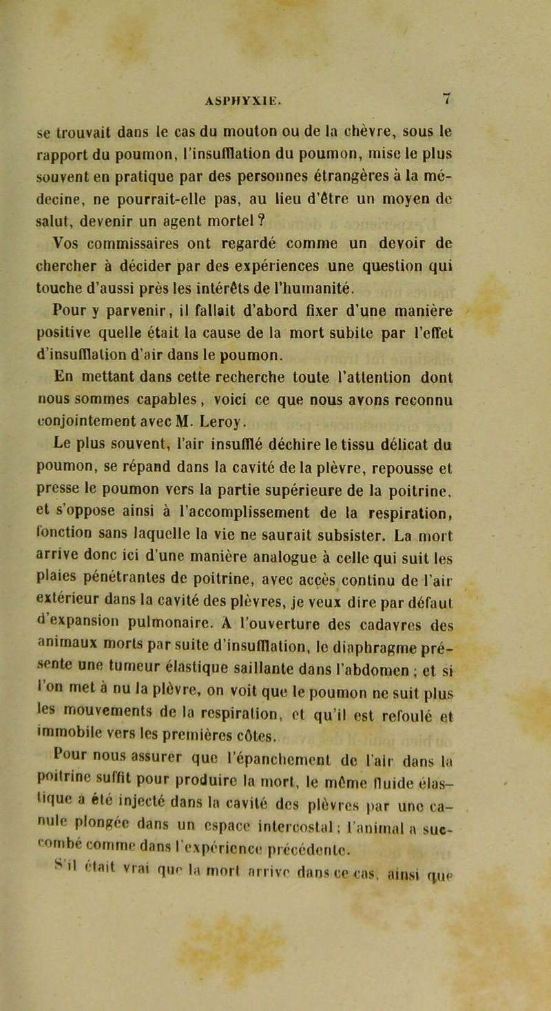 se trouvait dans le cas du mouton ou de la chèvre, sous le rapport du poumon, l’insufflation du poumon, mise le plus souvent en pratique par des personnes étrangères à la mé- decine, ne pourrait-elle pas, au lieu d’être un moyen de salut, devenir un agent mortel? Vos commissaires ont regardé comme un devoir de chercher à décider par des expériences une question qui touche d’aussi près les intérêts de l’humanité. Pour y parvenir, il fallait d’abord fixer d’une manière positive quelle était la cause de la mort subite par l’effet d’insufflation d’air dans le poumon. En mettant dans cette recherche toute l’attention dont nous sommes capables, voici ce que nous avons reconnu conjointement avec M. Leroy. Le plus souvent, l’air insufflé déchire le tissu délicat du poumon, se répand dans la cavité de la plèvre, repousse et presse le poumon vers la partie supérieure de la poitrine, et s’oppose ainsi à l’accomplissement de la respiration, (onction sans laquelle la vie ne saurait subsister. La mort arrive donc ici d’une manière analogue à celle qui suit les plaies pénétrantes de poitrine, avec accès continu de l’air extérieur dans la cavité des plèvres, je veux dire par défaut d expansion pulmonaire. A l’ouverture des cadavres des animaux morts par suite d’insulllation, le diaphragme pré- sente une tumeur élastique saillante dans l’abdomen ; et si I on met à nu la plèvre, on voit que le poumon ne suit plus les mouvements de la respiration, et qu’il est reroulé et immobile vers les premières côtes. Pour nous assurer que l’épanchement de l’air dans la poitrine suffit pour produire la mort, le même lluide élas- tique a été injecté dans la cavité des plèvres par une ca- nule plongée dans un espace intercostal ; l’animal a suc- combé comme dans l’expérience précédente. S'' ( tait vrai que la mort arrive dans ce cas. ainsi que