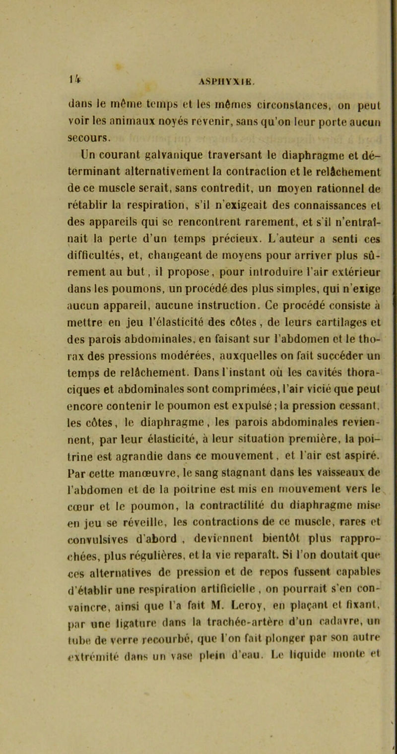dans le même temps et les mêmes circonstances, on peut voir les animaux noyés revenir, sans qu’on leur porte aucun secours. Un courant galvanique traversant le diaphragme et dé- terminant alternativement la contraction et le relâchement de ce muscle serait, sans contredit, un moyen rationnel de rétablir la respiration, s’il n’exigeait des connaissances et des appareils qui se rencontrent rarement, et s’il n’entral- nait la perte d’un temps précieux. L’auteur a senti ces difficultés, et, changeant de moyens pour arriver plus sû- rement au but, il propose, pour introduire l’air extérieur dans les poumons, un procédé des plus simples, qui n’exige aucun appareil, aucune instruction. Ce procédé consiste à mettre en jeu l’élasticité des côtes, de leurs cartilages et des parois abdominales, en faisant sur l’abdomen et le tho- rax des pressions modérées, auxquelles on fait succéder un temps de relâchement. Dans l'instant où les cavités thora- ciques et abdominales sont comprimées, l’air vicié que peut encore contenir le poumon est expulsé ; la pression cessant, les côtes, le diaphragme, les parois abdominales revien- nent, par leur élasticité, à leur situation première, la poi- trine est agrandie dans ce mouvement, et l'air est aspiré. Par cette manœuvre, le sang stagnant dans les vaisseaux de l’abdomen et de la poitrine est mis en mouvement vers le cœur et le poumon, la contractilité du diaphragme mise en jeu se réveille, les contractions de ce muscle, rares et convulsives d'abord , deviennent bientôt plus rappro- chées, plus régulières, et la vie reparaît. Si l’on doutait que ces alternatives de pression et de repos fussent capables d’établir une respiration artificielle , on pourrait s'en con- vaincre, ainsi que l’a fait M. Leroy, en plaçant et fixant, par une ligature dans la trachée-artère d’un cadavre, un tube de verre recourbé, que l’on fait plonger par son autre extrémité dans un vase plein d’eau. Le liquide monte et