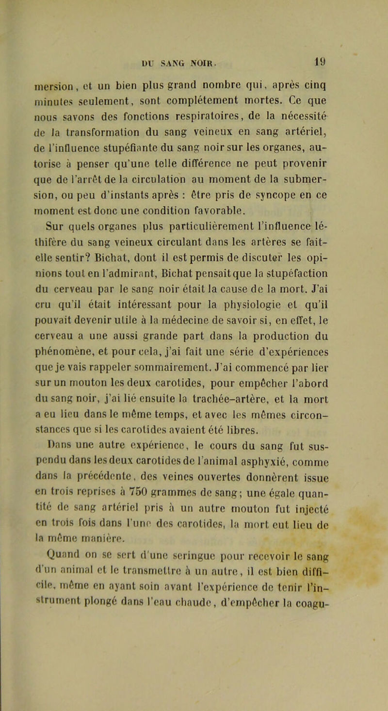 inersion, et un bien plus grand nombre qui, après cinq minutes seulement, sont complètement mortes. Ce que nous savons des fonctions respiratoires, de la nécessité de la transformation du sang veineux en sang artériel, de l’influence stupéfiante du sang noir sur les organes, au- torise à penser qu’une telle différence ne peut provenir que de l’arrêt de la circulation au moment de la submer- sion, ou peu d’instants après : être pris de syncope en ce moment est donc une condition favorable. Sur quels organes plus particulièrement l’influence lé- gifère du sang veineux circulant dans les artères se fait- elle sentir? Bichat, dont il est permis de discuter les opi- nions tout en l’admirant, Bichat pensait que la stupéfaction du cerveau par le sang noir était la cause de la mort. J’ai cru qu’il était intéressant pour la physiologie et qu’il pouvait devenir utile à la médecine de savoir si, en effet, le cerveau a une aussi grande part dans la production du phénomène, et pour cela, j’ai fait une série d’expériences que je vais rappeler sommairement. J'ai commencé par lier sur un mouton les deux carotides, pour empêcher l’abord du sang noir, j’ai lié ensuite la trachée-artère, et la mort a eu lieu dans le même temps, et avec les mêmes circon- stances que si les carotides avaient été libres. Dans une autre expérience, le cours du sang fut sus- pendu dans les deux carotides de l’animal asphyxié, comme dans la précédente, des veines ouvertes donnèrent issue en trois reprises à 750 grammes de sang; une égale quan- tité de sang artériel pris à un autre mouton fut injecté en trois fois dans l’une des carotides, la mort eut lieu de la même manière. Quand on se sert d’une seringue pour recevoir le sang d’un animal et le transmettre a un autre, il est bien diffi- cile, même en ayant soin avant l’expérience de tenir l’in- strument plongé dans l’eau chaude, d’empêcher la coagu-