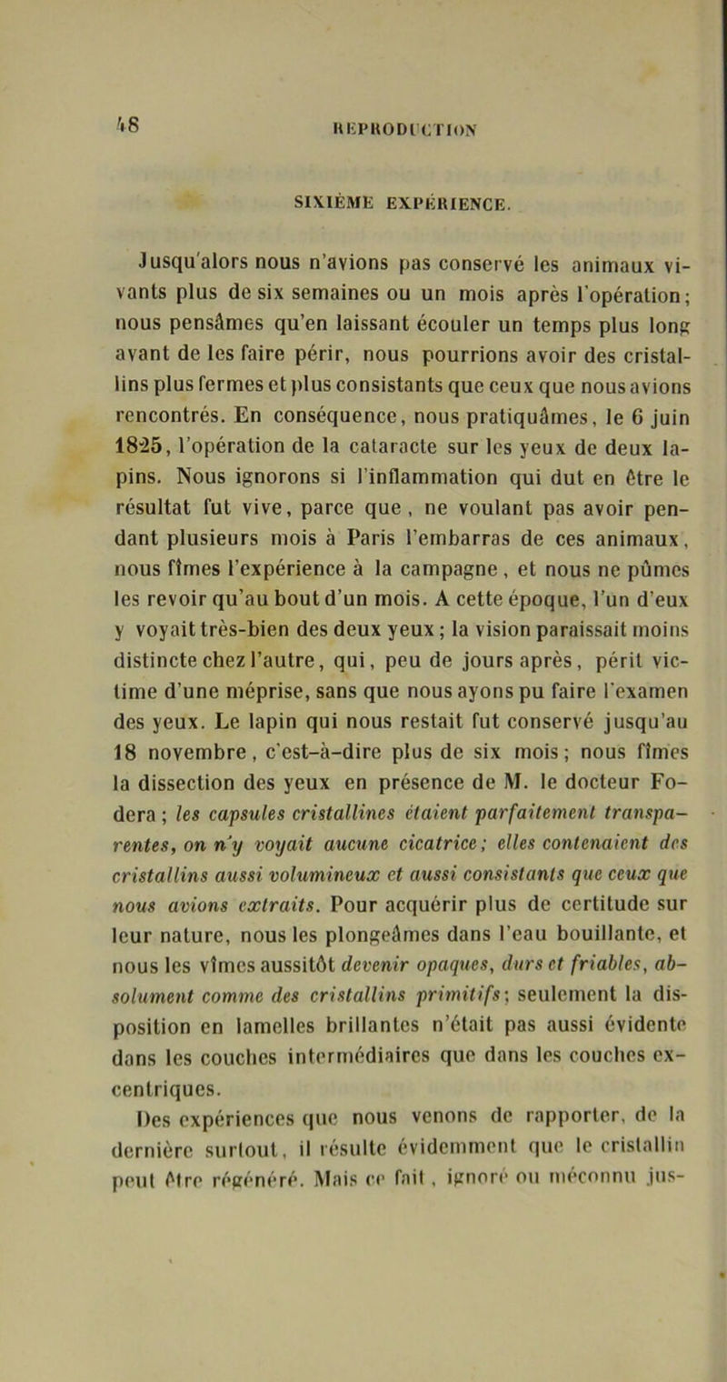 '.S SIXIÈME EXPÉRIENCE. Jusqu'alors nous n’avions pas conservé les animaux vi- vants plus de six semaines ou un mois après l’opération; nous pensâmes qu’en laissant écouler un temps plus long avant de les faire périr, nous pourrions avoir des cristal- lins plus fermes et plus consistants que ceux que nous avions rencontrés. En conséquence, nous pratiquâmes, le 6 juin 1825, l’opération de la cataracte sur les yeux de deux la- pins. Nous ignorons si l’inflammation qui dut en être le résultat fut vive, parce que, ne voulant pas avoir pen- dant plusieurs mois à Paris l’embarras de ces animaux, nous fîmes l’expérience à la campagne , et nous ne pûmes les revoir qu’au bout d’un mois. A cette époque, l’un d’eux y voyait très-bien des deux yeux ; la vision paraissait moins distincte chez l’autre, qui, peu de jours après, périt vic- time d’une méprise, sans que nous ayons pu faire l’examen des yeux. Le lapin qui nous restait fut conservé jusqu’au 18 novembre, c’est-à-dire plus de six mois; nous fîmes la dissection des yeux en présence de M. le docteur Fo- dera ; les capsules cristallines étaient parfaitement transpa- rentes, on n’y voyait aucune cicatrice; elles contenaient des cristallins aussi volumineux et aussi consistants que ceux que nous avions extraits. Pour acquérir plus de certitude sur leur nature, nous les plongeâmes dans l’eau bouillante, et nous les vîmes aussitôt devenir opaques, durs et friables, ab- solument comme des cristallins primitifs; seulement la dis- position en lamelles brillantes n’était pas aussi évidente dans les couches intermédiaires que dans les couches ex- centriques. Des expériences que nous venons de rapporter, de la dernière surlout, il résulte évidemment que le cristallin peut être régénéré. Mais ce fait , ignore ou méconnu jus-