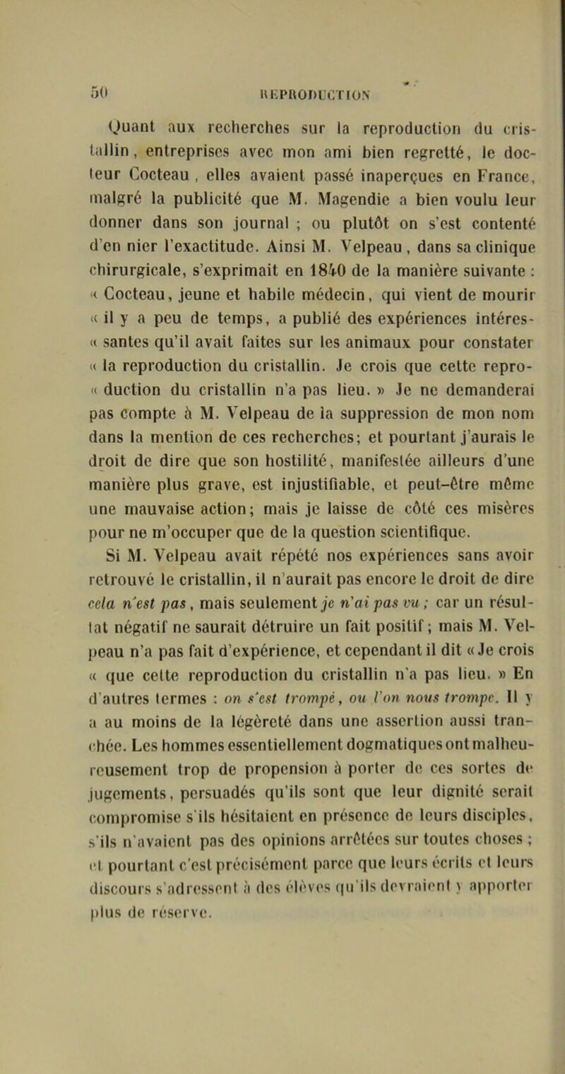 Quant aux recherches sur la reproduction du cris- tallin, entreprises avec mon ami bien regretté, le doc- teur Cocteau , elles avaient passé inaperçues en France, malgré la publicité que M. Magendie a bien voulu leur donner dans son journal ; ou plutôt on s’est contenté d’en nier l’exactitude. Ainsi M. Velpeau , dans sa clinique chirurgicale, s’exprimait en 1840 de la manière suivante : « Cocteau, jeune et habile médecin, qui vient de mourir « il y a peu de temps, a publié des expériences intéres- « santés qu’il avait faites sur les animaux pour constater « la reproduction du cristallin. Je crois que cette repro- u duction du cristallin n’a pas lieu. » Je ne demanderai pas compte à M. Velpeau de la suppression de mon nom dans la mention de ces recherches; et pourtant j’aurais le droit de dire que son hostilité, manifestée ailleurs d’une manière plus grave, est injustifiable, et peut-être même une mauvaise action; mais je laisse de côté ces misères pour ne m’occuper que de la question scientifique. Si M. Velpeau avait répété nos expériences sans avoir retrouvé le cristallin, il n’aurait pas encore le droit de dire cela n'est pas, mais seulement je n'ai pas vu ; car un résul- tat négatif ne saurait détruire un fait positif ; mais M. Vel- peau n’a pas fait d’expérience, et cependant il dit «Je crois « que cette reproduction du cristallin n'a pas lieu. » En d’autres termes : on s'est trompé, ou ion 7ious trompe. Il y a au moins de la légèreté dans une assertion aussi tran- chée. Les hommes essentiellement dogmatiques ont malheu- reusement trop de propension ù porter de ces sortes de jugements, persuadés qu’ils sont que leur dignité serait compromise s'ils hésitaient en présence de leurs disciples, s’ils n’avaient pas des opinions arrêtées sur toutes choses ; et pourtant c'est précisément parce que leurs écrits et leurs discours s’adressent à des élèves qu ils devraient > apporter pius de réserve.