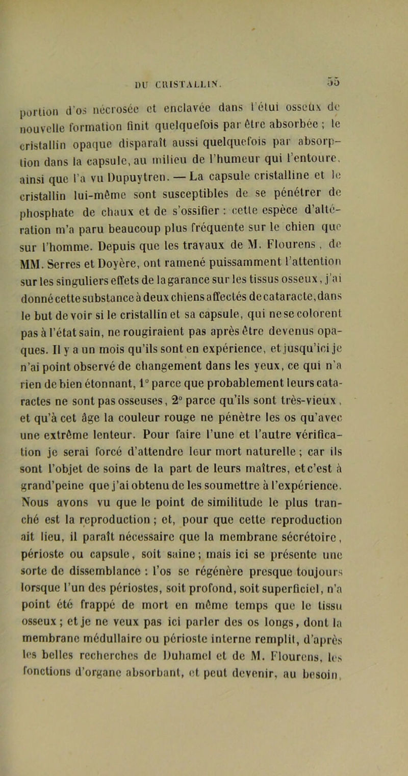 portion d'os nécrosée et enclavée dans l’étui osseux de nouvelle formation finit quelquefois par être absorbée; le cristallin opaque disparaît aussi quelquefois par absorp- tion dans la capsulc.au milieu de l’humeur qui l’entoure, ainsi que l’a vu Dupuytren. — La capsule cristalline et le cristallin lui-mème sont susceptibles de se pénétrer de phosphate de chaux et de s’ossifier ; cette espèce d’alté- ration m’a paru beaucoup plus fréquente sur le chien que sur l’homme. Depuis que les travaux de M. Flourens, de MM. Serres et Doyère, ont ramené puissamment l’attention sur les singuliers effets de lagarance sur les tissus osseux, j’ai donné cette substance à deux chiens affectés de cataracte, dans le but devoir si le cristallin et sa capsule, qui ne se colorent pas à l’état sain, ne rougiraient pas après être devenus opa- ques. Il y a un mois qu’ils sont en expérience, et jusqu’ici je n’ai point observé de changement dans les yeux, ce qui n’a rien de bien étonnant, 1° parce que probablement leurs cata- ractes ne sont pas osseuses, 2° parce qu’ils sont très-vieux , et qu’à cet âge la couleur rouge ne pénètre les os qu’avec une extrême lenteur. Pour faire l’une et l’autre vérifica- tion je serai forcé d’attendre leur mort naturelle ; car ils sont l’objet de soins de la part de leurs maîtres, et c’est à grand’peine que j’ai obtenu de les soumettre à l’expérience. Nous avons vu que le point de similitude le plus tran- ché est la reproduction ; et, pour que cette reproduction ait lieu, il paraît nécessaire que la membrane sécrétoire, périoste ou capsule, soit saine; mais ici se présente une sorte de dissemblance ; l’os se régénère presque toujours lorsque l’un des périostes, soit profond, soit superficiel, n’a point été frappé de mort en môme temps que le tissu osseux; et je ne veux pas ici parler des os longs, dont la membrane médullaire ou périoste interne remplit, d’après les belles recherches de Duhamel et de M. Flourens, les fonctions d’organe absorbant, et peut devenir, au besoin