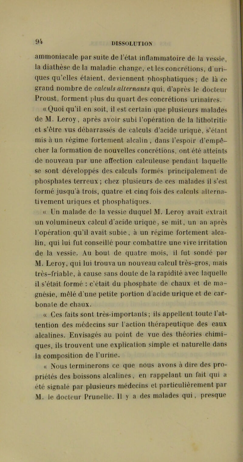 ammoniacale par suite de l’état inflammatoire de la vessie, la diathèse de la maladie change, et les concrétions, d uri- ques qu’elles étaient, deviennent phosphatiques ; de là ce grand nombre de calculs alternants qui, d’après le docteur Proust, forment (dus du quart des concrétions urinaires. «Quoiqu’il en soit, il est certain que plusieurs malades de M. Leroy, après avoir subi l’opération de la lithotritie et s’étre vus débarrassés de calculs d’acide urique, s’élant mis à un régime fortement alcalin , dans l’espoir d’empé- cher la formation de nouvelles concrétions, ont été atteints de nouveau par une affection calouleuse pendant laquelle se sont développés des calculs formés principalement de phosphates terreux ; chez plusieurs de ces malades il s’est formé jusqu’à trois, quatre et cinq fois des calculs alterna- tivement uriques et phosphatiques. « Un malade de la vessie duquel M. Leroy avait extrait un volumineux calcul d’acide urique, se mit, un an après l’opération qu’il avait subie, à un régime fortement alca- lin, qui lui fut conseillé pour combattre une vive irritation de la vessie. Au bout de quatre mois, il fut sondé par M. Leroy, qui lui trouva un nouveau calcul très-gros, mais très-friable, à cause sans doute de la rapidité avec laquelle il s’était formé : c’était du phosphate de chaux et de ma- gnésie, mêlé d’une petite portion d’acide urique et de car- bonate de chaux. « Ces faits sont très-importants; ils appellent toute l’at- tention des médecins sur l’action thérapeutique des eaux alcalines. Envisagés au point de vue des théories chimi- ques, ils trouvent une explication simple et naturelle dans la composition de l’urine. « Nous terminerons ce que nous avons à dire des pro- priétés des boissons alcalines, en rappelant un fait qui a été signalé par plusieurs médecins et particulièrement par M. le docteur Prunelle. 11 y a des malades qui, presque