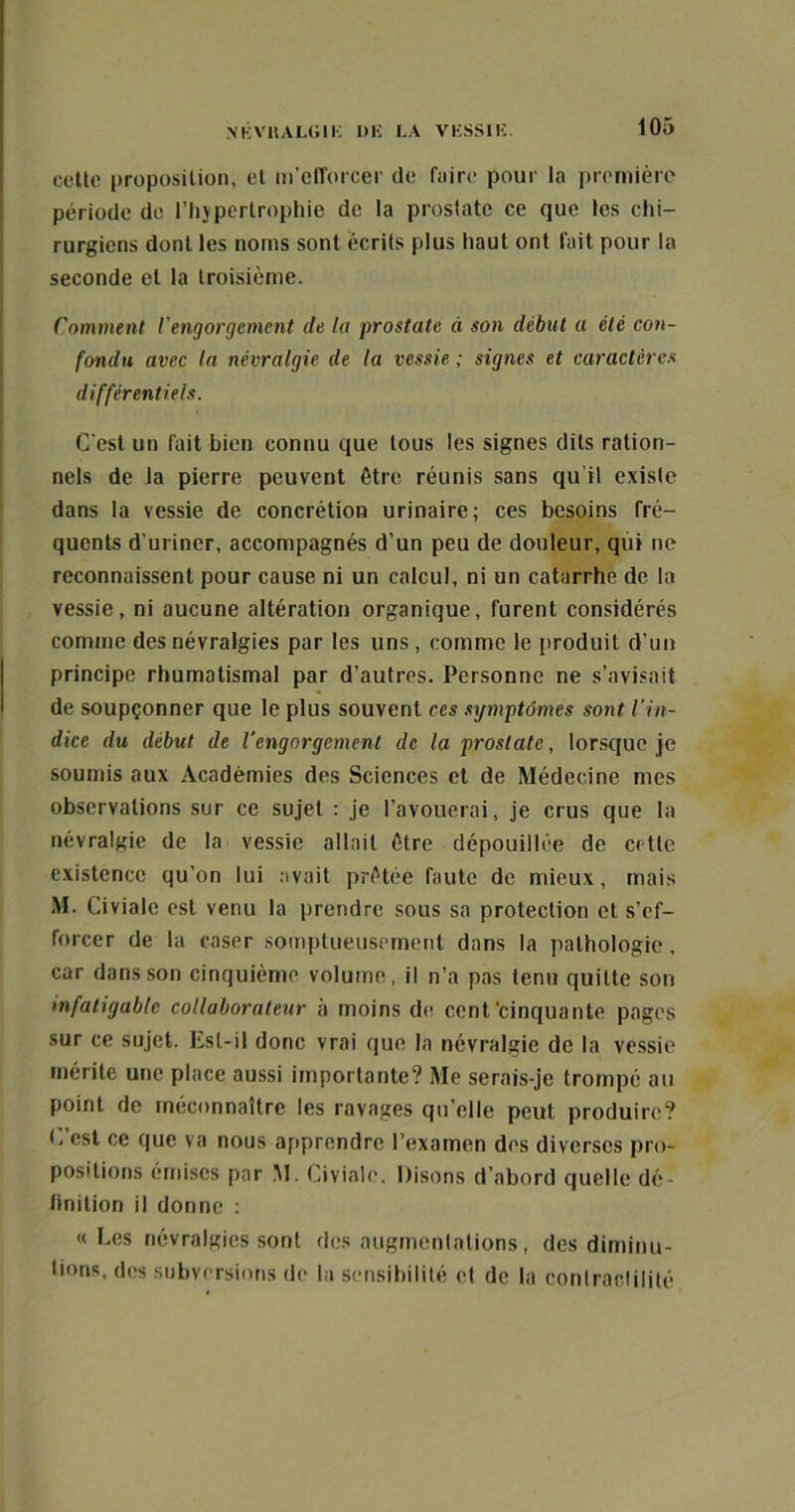 NKVKALUIE Uli LA VESSIE. cette proposition, et m'efforcer de faire pour la première période de l'hypertrophie de la prostate ce que les chi- rurgiens dont les noms sont écrits plus haut ont fait pour la seconde et la troisième. Comment l'engorgement de la prostate à son début a été con- fondu avec la névralgie de la vessie ; signes et caractères différentiels. C'est un fait bien connu que tous les signes dits ration- nels de la pierre peuvent être réunis sans qu’il existe dans la vessie de concrétion urinaire; ces besoins fré- quents d’uriner, accompagnés d'un peu de douleur, qui ne reconnaissent pour cause ni un calcul, ni un catarrhe de la vessie, ni aucune altération organique, furent considérés comme des névralgies par les uns , comme le produit d’un principe rhumatismal par d’autres. Personne ne s’avisait de soupçonner que le plus souvent ces symptômes sont l’in- dice du début de l’engorgement de la prostate, lorsque je soumis aux Académies des Sciences et de Médecine mes observations sur ce sujet : je l’avouerai, je crus que la névralgie de la vessie allait être dépouillée de cette existence qu’on lui avait prêtée faute de mieux, mais M. Civiale est venu la prendre sous sa protection et s’ef- forcer de la caser somptueusement dans la pathologie, car dans son cinquième volume, il n’a pas tenu quitte son infatigable collaborateur à moins de cent'cinquante pages sur ce sujet. Est-il donc vrai que la névralgie de la vessie mérite une place aussi importante? Me serais-je trompé au point de méconnaître les ravages qu’elle peut produire? C’est ce que va nous apprendre l’examen des diverses pro- positions émises par M. Civiale. Disons d’abord quelle dé- finition il donne : « Les névralgies sont des augmentations, des diminu- ions, des subversions de la sensibilité et de la contractilité