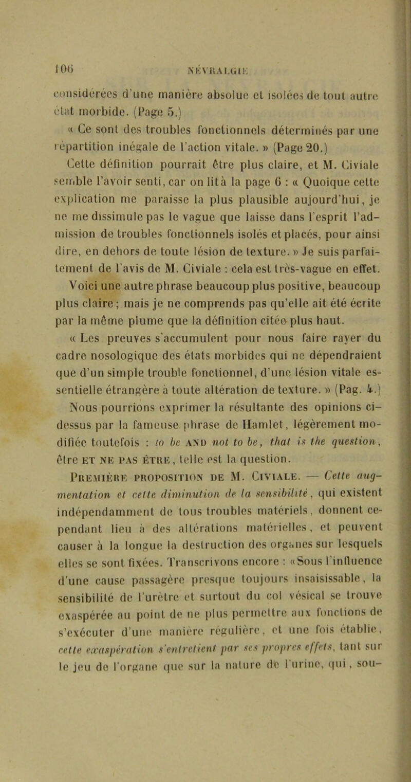 IO(i N K Vit AI.UIK considérées d’une manière absolue el isolées de tout autre état morbide. (Page 5.) « Ce sont des troubles fonctionnels déterminés par une répartition inégale de l’action vitale. » (Page 20.) Cette définition pourrait être plus claire, et M. Civiale semble l’avoir senti, car on lit à la page G : « Quoique cette explication me paraisse la plus plausible aujourd’hui, je ne me dissimule pas le vague que laisse dans l’esprit l’ad- mission de troubles fonctionnels isolés et placés, pour ainsi dire, en dehors de toute lésion de texture. » Je suis parfai- tement de l'avis de M. Civiale : cela est très-vague en effet. Voici une autre phrase beaucoup plus positive, beaucoup plus claire ; mais je ne comprends pas qu’elle ait été écrite par la môme plume que la définition citée plus haut. « Les preuves s’accumulent pour nous faire rayer du cadre nosologique des états morbides qui ne dépendraient que d’un simple trouble fonctionnel, d’une lésion vitale es- sentielle étrangère à toute altération de texture. » (Pag. k.) ÏSous pourrions exprimer la résultante des opinions ci- dessus par la fameuse phrase deHamlet, légèrement mo- difiée toutefois : to be and not to be, that is the question , être et ne pas être, telle est la question. Première proposition de M. Civiale. — Cette aug- mentation et celte diminution de la sensibilité, qui existent indépendamment de tous troubles matériels, donnent ce- pendant lieu à des altérations matérielles, et peuvent causer à la longue la destruction des organes sur lesquels elles se sont fixées. Transcrivons encore : «Sous l'influence d’une cause passagère presque toujours insaisissable, la sensibilité de l’urètre et surtout du col vésical se trouve exaspérée au point de ne plus permettre aux fonctions de s’exécuter d’une manière régulière, et une fois établie, cette exaspération s'entretient par ses propres effets, tant sur le jeu do l’organe que sur la nature de 1 urine, qui, sou-