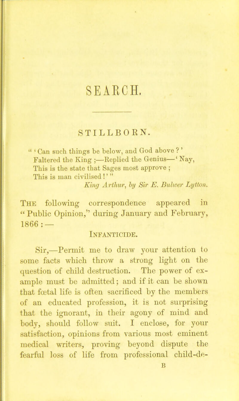 STILLBORN. “ 1 Can such things be below, and God above ? ’ Faltered the King ;—Replied the Genius—‘ Nay, This is the state that Sages most approve ; This is man civilised ! ’  King Arthur, by Sir E. Bulwer Lytton. The following correspondence appeared in “Public Opinion,” during January and February, 1866: — Infanticide. Sir,—Permit me to draw your attention to (some facts which throw a strong light on the question of child destruction. The power of ex- ample must be admitted; and if it can be shown that foetal life is often sacrificed by the members of an educated profession, it is not surprising that the ignorant, in their agony of mind and body, should follow suit. I enclose, for your satisfaction, opinions from various most eminent medical writers, proving beyond dispute the fearful loss of life from professional child-de- B