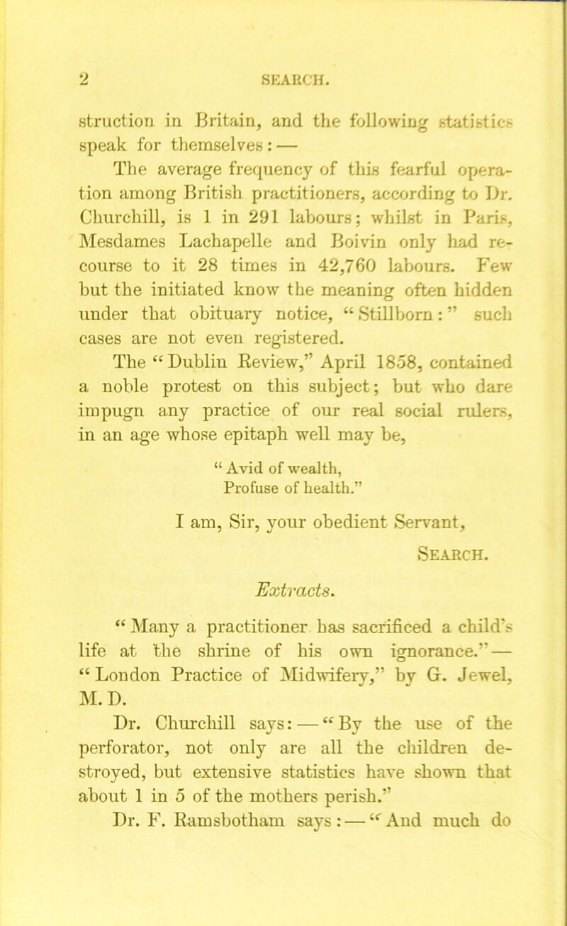 struction in Britain, and the following ,statistic* speak for themselves : — The average frequency of this fearful opera- tion among British practitioners, according to Dr. Churchill, is 1 in 291 labours; whilst in Paris, Mesdames Lachapelle and Boivin only had re- course to it 28 times in 42,760 labours. Few but the initiated know the meaning often hidden under that obituary notice, “ Stillborn : ” such cases are not even registered. The “Dublin Review,” April 1858, contained a noble protest on this subject; but who dare impugn any practice of our real social rulers, in an age whose epitaph well may be, “ Avid of wealth, Profuse of health.” I am, Sir, your obedient Servant, Search. Extracts. “ Many a practitioner has sacrificed a child's life at the shrine of his own ignorance.” — “London Practice of Midwifery,” by G. Jewel, M. D. Dr. Churchill says: — “ By the use of the perforator, not only are all the children de- stroyed, but extensive statistics have shown that about 1 in 5 of the mothers perish.” Dr. F. Ramsbotham says: — “And much do