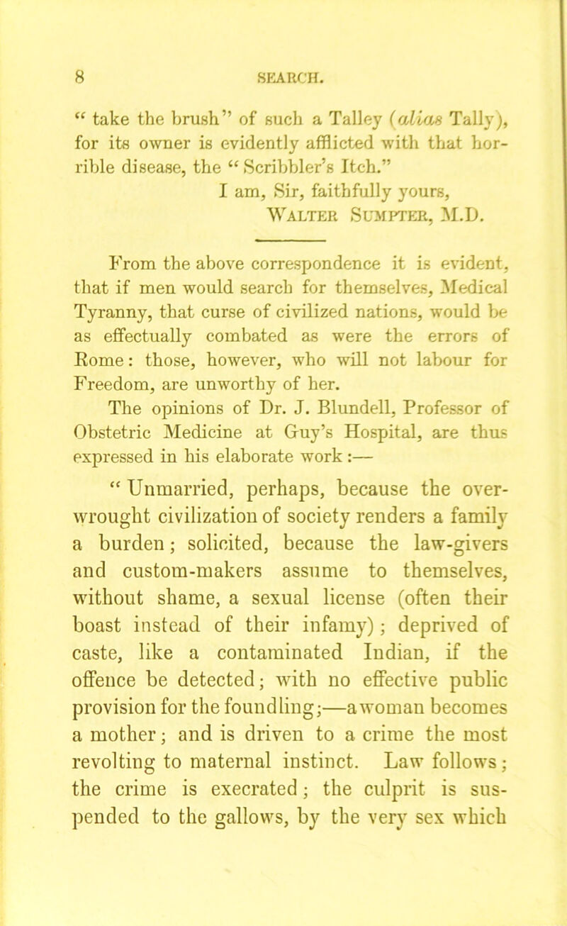 “ take the brush” of such a Talley (alias Tally), for its owner is evidently afflicted with that hor- rible disease, the “ Scribbler’s Itch.” I am. Sir, faithfully yours, Walter Sumpter, M.D. From the above correspondence it is evident, that if men would search for themselves. Medical Tyranny, that curse of civilized nations, would be as effectually combated as were the errors of Rome: those, however, who will not labour for Freedom, are unworthy of her. The opinions of Dr. J. Blundell, Professor of Obstetric Medicine at Guy’s Hospital, are thus expressed in his elaborate work :— “ Unmarried, perhaps, because the over- wrought civilization of society renders a family a burden; solicited, because the law-givers and custom-makers assume to themselves, without shame, a sexual license (often their boast instead of their infamy); deprived of caste, like a contaminated Indian, if the offence be detected; with no effective public provision for the foundling;—a woman becomes a mother; and is driven to a crime the most revolting to maternal instinct. Law follows ; the crime is execrated; the culprit is sus- pended to the gallows, by the very sex which